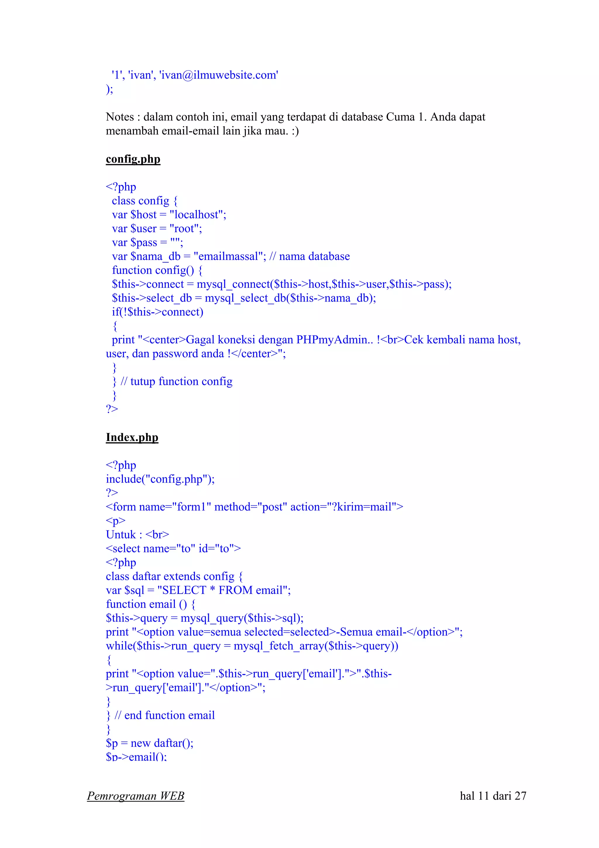 '1', 'ivan', 'ivan@ilmuwebsite.com'
);
Notes : dalam contoh ini, email yang terdapat di database Cuma 1. Anda dapat
menambah email-email lain jika mau. :)
config.php
<?php
class config {
var $host = "localhost";
var $user = "root";
var $pass = "";
var $nama_db = "emailmassal"; // nama database
function config() {
$this->connect = mysql_connect($this->host,$this->user,$this->pass);
$this->select_db = mysql_select_db($this->nama_db);
if(!$this->connect)
{
print "<center>Gagal koneksi dengan PHPmyAdmin.. !<br>Cek kembali nama host,
user, dan password anda !</center>";
}
} // tutup function config
}
?>
Index.php
<?php
include("config.php");
?>
<form name="form1" method="post" action="?kirim=mail">
<p>
Untuk : <br>
<select name="to" id="to">
<?php
class daftar extends config {
var $sql = "SELECT * FROM email";
function email () {
$this->query = mysql_query($this->sql);
print "<option value=semua selected=selected>-Semua email-</option>";
while($this->run_query = mysql_fetch_array($this->query))
{
print "<option value=".$this->run_query['email'].">".$this-
>run_query['email']."</option>";
}
} // end function email
}
$p = new daftar();
$p->email();
Pemrograman WEB hal 11 dari 27
 
