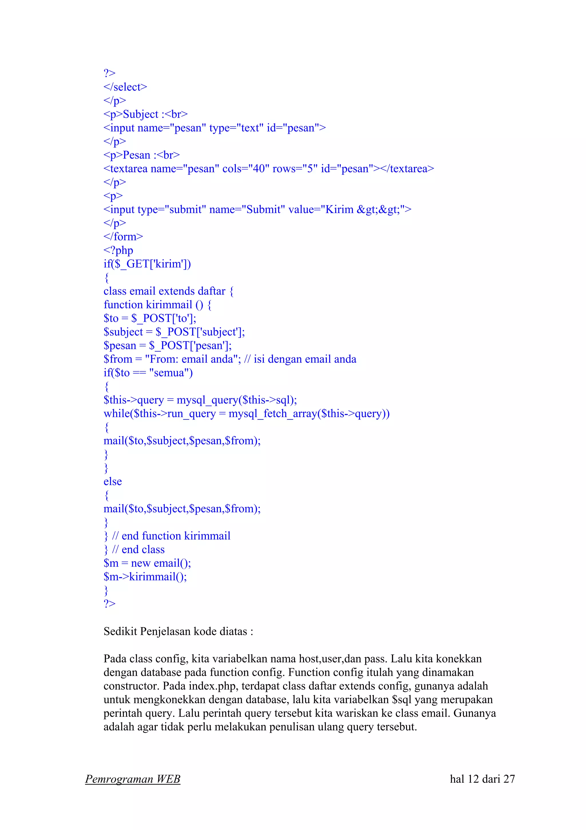 ?>
</select>
</p>
<p>Subject :<br>
<input name="pesan" type="text" id="pesan">
</p>
<p>Pesan :<br>
<textarea name="pesan" cols="40" rows="5" id="pesan"></textarea>
</p>
<p>
<input type="submit" name="Submit" value="Kirim &gt;&gt;">
</p>
</form>
<?php
if($_GET['kirim'])
{
class email extends daftar {
function kirimmail () {
$to = $_POST['to'];
$subject = $_POST['subject'];
$pesan = $_POST['pesan'];
$from = "From: email anda"; // isi dengan email anda
if($to == "semua")
{
$this->query = mysql_query($this->sql);
while($this->run_query = mysql_fetch_array($this->query))
{
mail($to,$subject,$pesan,$from);
}
}
else
{
mail($to,$subject,$pesan,$from);
}
} // end function kirimmail
} // end class
$m = new email();
$m->kirimmail();
}
?>
Sedikit Penjelasan kode diatas :
Pada class config, kita variabelkan nama host,user,dan pass. Lalu kita konekkan
dengan database pada function config. Function config itulah yang dinamakan
constructor. Pada index.php, terdapat class daftar extends config, gunanya adalah
untuk mengkonekkan dengan database, lalu kita variabelkan $sql yang merupakan
perintah query. Lalu perintah query tersebut kita wariskan ke class email. Gunanya
adalah agar tidak perlu melakukan penulisan ulang query tersebut.
Pemrograman WEB hal 12 dari 27
 