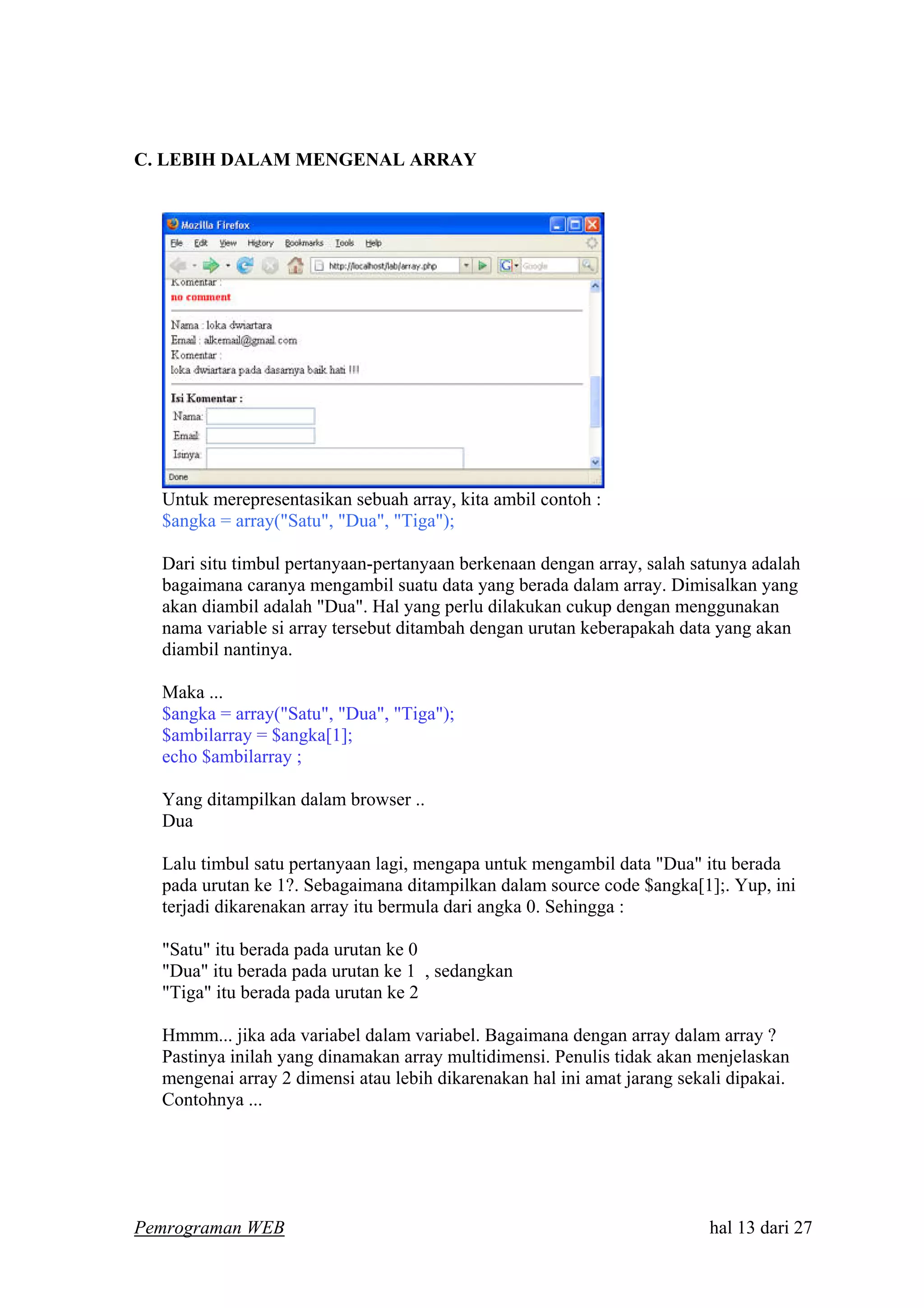 C. LEBIH DALAM MENGENAL ARRAY
Untuk merepresentasikan sebuah array, kita ambil contoh :
$angka = array("Satu", "Dua", "Tiga");
Dari situ timbul pertanyaan-pertanyaan berkenaan dengan array, salah satunya adalah
bagaimana caranya mengambil suatu data yang berada dalam array. Dimisalkan yang
akan diambil adalah "Dua". Hal yang perlu dilakukan cukup dengan menggunakan
nama variable si array tersebut ditambah dengan urutan keberapakah data yang akan
diambil nantinya.
Maka ...
$angka = array("Satu", "Dua", "Tiga");
$ambilarray = $angka[1];
echo $ambilarray ;
Yang ditampilkan dalam browser ..
Dua
Lalu timbul satu pertanyaan lagi, mengapa untuk mengambil data "Dua" itu berada
pada urutan ke 1?. Sebagaimana ditampilkan dalam source code $angka[1];. Yup, ini
terjadi dikarenakan array itu bermula dari angka 0. Sehingga :
"Satu" itu berada pada urutan ke 0
"Dua" itu berada pada urutan ke 1 , sedangkan
"Tiga" itu berada pada urutan ke 2
Hmmm... jika ada variabel dalam variabel. Bagaimana dengan array dalam array ?
Pastinya inilah yang dinamakan array multidimensi. Penulis tidak akan menjelaskan
mengenai array 2 dimensi atau lebih dikarenakan hal ini amat jarang sekali dipakai.
Contohnya ...
Pemrograman WEB hal 13 dari 27
 