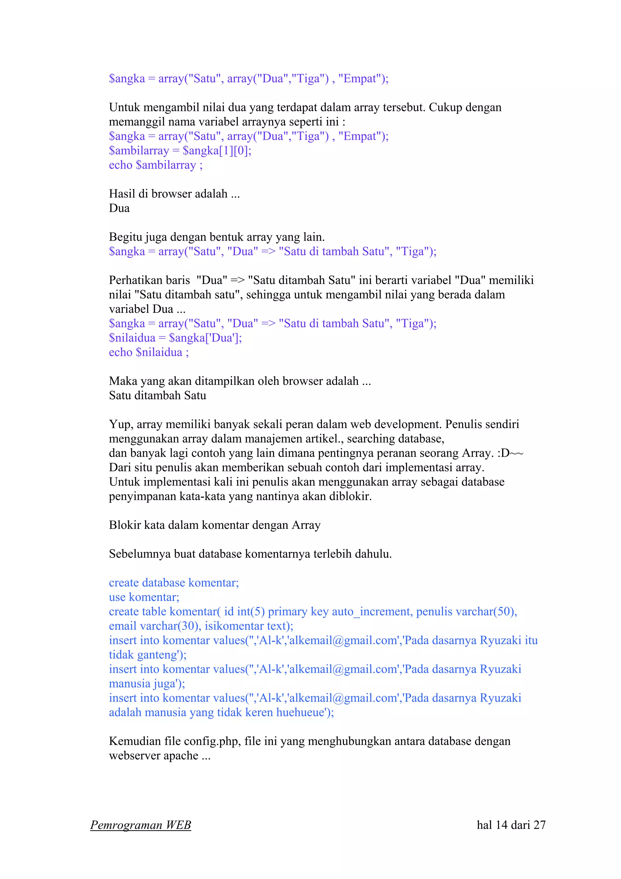$angka = array("Satu", array("Dua","Tiga") , "Empat");
Untuk mengambil nilai dua yang terdapat dalam array tersebut. Cukup dengan
memanggil nama variabel arraynya seperti ini :
$angka = array("Satu", array("Dua","Tiga") , "Empat");
$ambilarray = $angka[1][0];
echo $ambilarray ;
Hasil di browser adalah ...
Dua
Begitu juga dengan bentuk array yang lain.
$angka = array("Satu", "Dua" => "Satu di tambah Satu", "Tiga");
Perhatikan baris "Dua" => "Satu ditambah Satu" ini berarti variabel "Dua" memiliki
nilai "Satu ditambah satu", sehingga untuk mengambil nilai yang berada dalam
variabel Dua ...
$angka = array("Satu", "Dua" => "Satu di tambah Satu", "Tiga");
$nilaidua = $angka['Dua'];
echo $nilaidua ;
Maka yang akan ditampilkan oleh browser adalah ...
Satu ditambah Satu
Yup, array memiliki banyak sekali peran dalam web development. Penulis sendiri
menggunakan array dalam manajemen artikel., searching database,
dan banyak lagi contoh yang lain dimana pentingnya peranan seorang Array. :D~~
Dari situ penulis akan memberikan sebuah contoh dari implementasi array.
Untuk implementasi kali ini penulis akan menggunakan array sebagai database
penyimpanan kata-kata yang nantinya akan diblokir.
Blokir kata dalam komentar dengan Array
Sebelumnya buat database komentarnya terlebih dahulu.
create database komentar;
use komentar;
create table komentar( id int(5) primary key auto_increment, penulis varchar(50),
email varchar(30), isikomentar text);
insert into komentar values('','Al-k','alkemail@gmail.com','Pada dasarnya Ryuzaki itu
tidak ganteng');
insert into komentar values('','Al-k','alkemail@gmail.com','Pada dasarnya Ryuzaki
manusia juga');
insert into komentar values('','Al-k','alkemail@gmail.com','Pada dasarnya Ryuzaki
adalah manusia yang tidak keren huehueue');
Kemudian file config.php, file ini yang menghubungkan antara database dengan
webserver apache ...
Pemrograman WEB hal 14 dari 27
 
