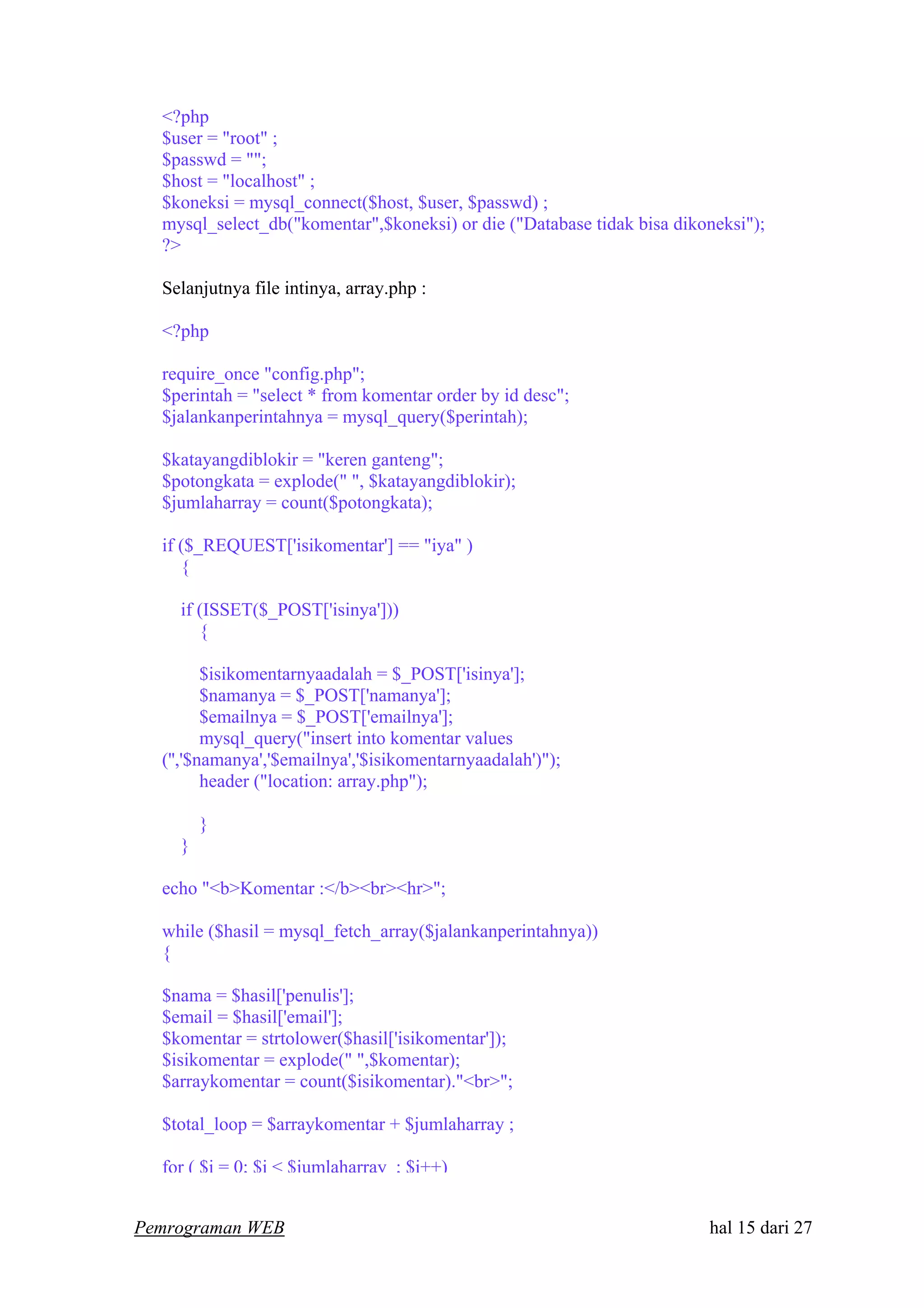 <?php
$user = "root" ;
$passwd = "";
$host = "localhost" ;
$koneksi = mysql_connect($host, $user, $passwd) ;
mysql_select_db("komentar",$koneksi) or die ("Database tidak bisa dikoneksi");
?>
Selanjutnya file intinya, array.php :
<?php
require_once "config.php";
$perintah = "select * from komentar order by id desc";
$jalankanperintahnya = mysql_query($perintah);
$katayangdiblokir = "keren ganteng";
$potongkata = explode(" ", $katayangdiblokir);
$jumlaharray = count($potongkata);
if ($_REQUEST['isikomentar'] == "iya" )
{
if (ISSET($_POST['isinya']))
{
$isikomentarnyaadalah = $_POST['isinya'];
$namanya = $_POST['namanya'];
$emailnya = $_POST['emailnya'];
mysql_query("insert into komentar values
('','$namanya','$emailnya','$isikomentarnyaadalah')");
header ("location: array.php");
}
}
echo "<b>Komentar :</b><br><hr>";
while ($hasil = mysql_fetch_array($jalankanperintahnya))
{
$nama = $hasil['penulis'];
$email = $hasil['email'];
$komentar = strtolower($hasil['isikomentar']);
$isikomentar = explode(" ",$komentar);
$arraykomentar = count($isikomentar)."<br>";
$total_loop = $arraykomentar + $jumlaharray ;
for ( $i = 0; $i < $jumlaharray ; $i++)
Pemrograman WEB hal 15 dari 27
 