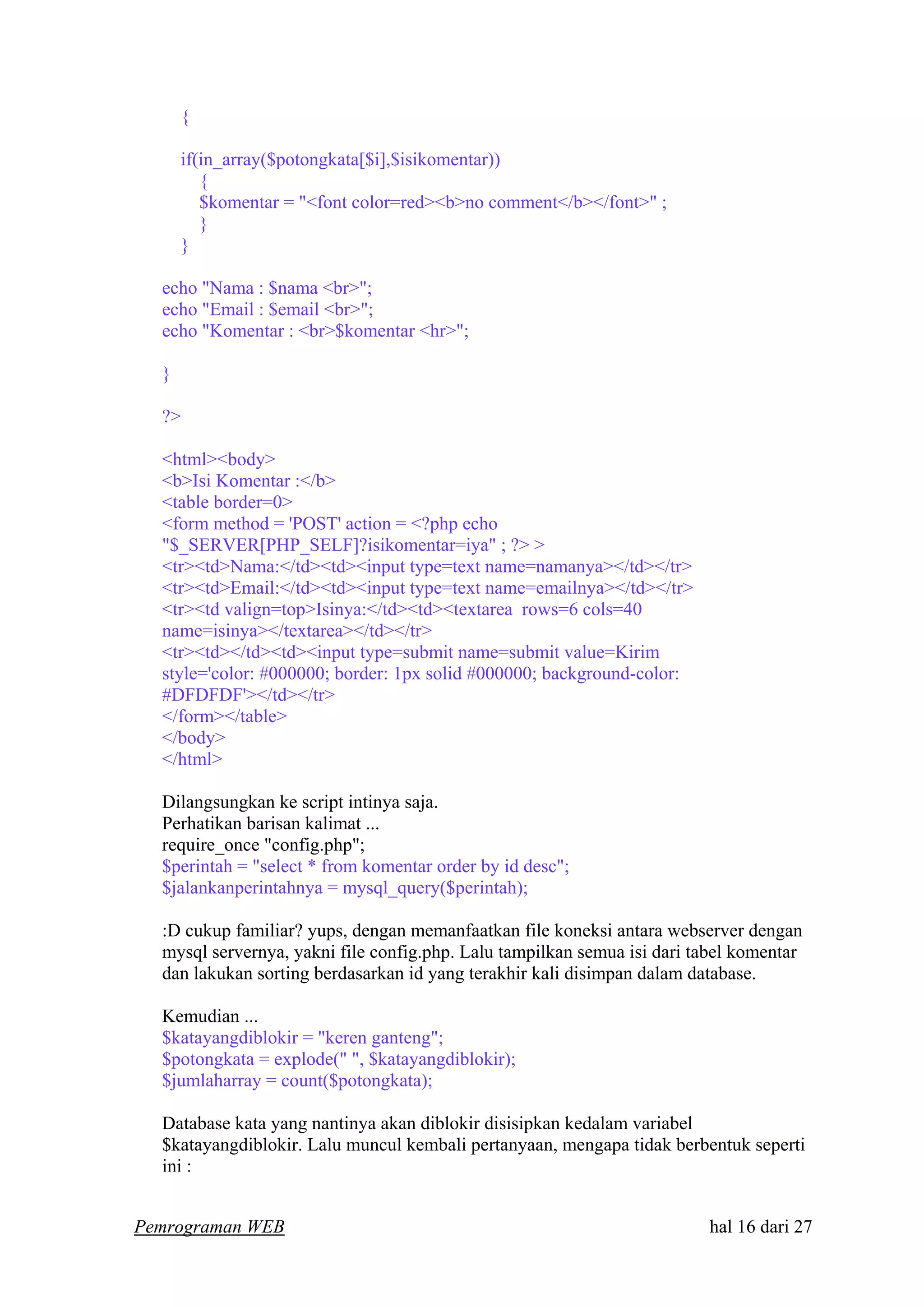 {
if(in_array($potongkata[$i],$isikomentar))
{
$komentar = "<font color=red><b>no comment</b></font>" ;
}
}
echo "Nama : $nama <br>";
echo "Email : $email <br>";
echo "Komentar : <br>$komentar <hr>";
}
?>
<html><body>
<b>Isi Komentar :</b>
<table border=0>
<form method = 'POST' action = <?php echo
"$_SERVER[PHP_SELF]?isikomentar=iya" ; ?> >
<tr><td>Nama:</td><td><input type=text name=namanya></td></tr>
<tr><td>Email:</td><td><input type=text name=emailnya></td></tr>
<tr><td valign=top>Isinya:</td><td><textarea rows=6 cols=40
name=isinya></textarea></td></tr>
<tr><td></td><td><input type=submit name=submit value=Kirim
style='color: #000000; border: 1px solid #000000; background-color:
#DFDFDF'></td></tr>
</form></table>
</body>
</html>
Dilangsungkan ke script intinya saja.
Perhatikan barisan kalimat ...
require_once "config.php";
$perintah = "select * from komentar order by id desc";
$jalankanperintahnya = mysql_query($perintah);
:D cukup familiar? yups, dengan memanfaatkan file koneksi antara webserver dengan
mysql servernya, yakni file config.php. Lalu tampilkan semua isi dari tabel komentar
dan lakukan sorting berdasarkan id yang terakhir kali disimpan dalam database.
Kemudian ...
$katayangdiblokir = "keren ganteng";
$potongkata = explode(" ", $katayangdiblokir);
$jumlaharray = count($potongkata);
Database kata yang nantinya akan diblokir disisipkan kedalam variabel
$katayangdiblokir. Lalu muncul kembali pertanyaan, mengapa tidak berbentuk seperti
ini :
Pemrograman WEB hal 16 dari 27
 