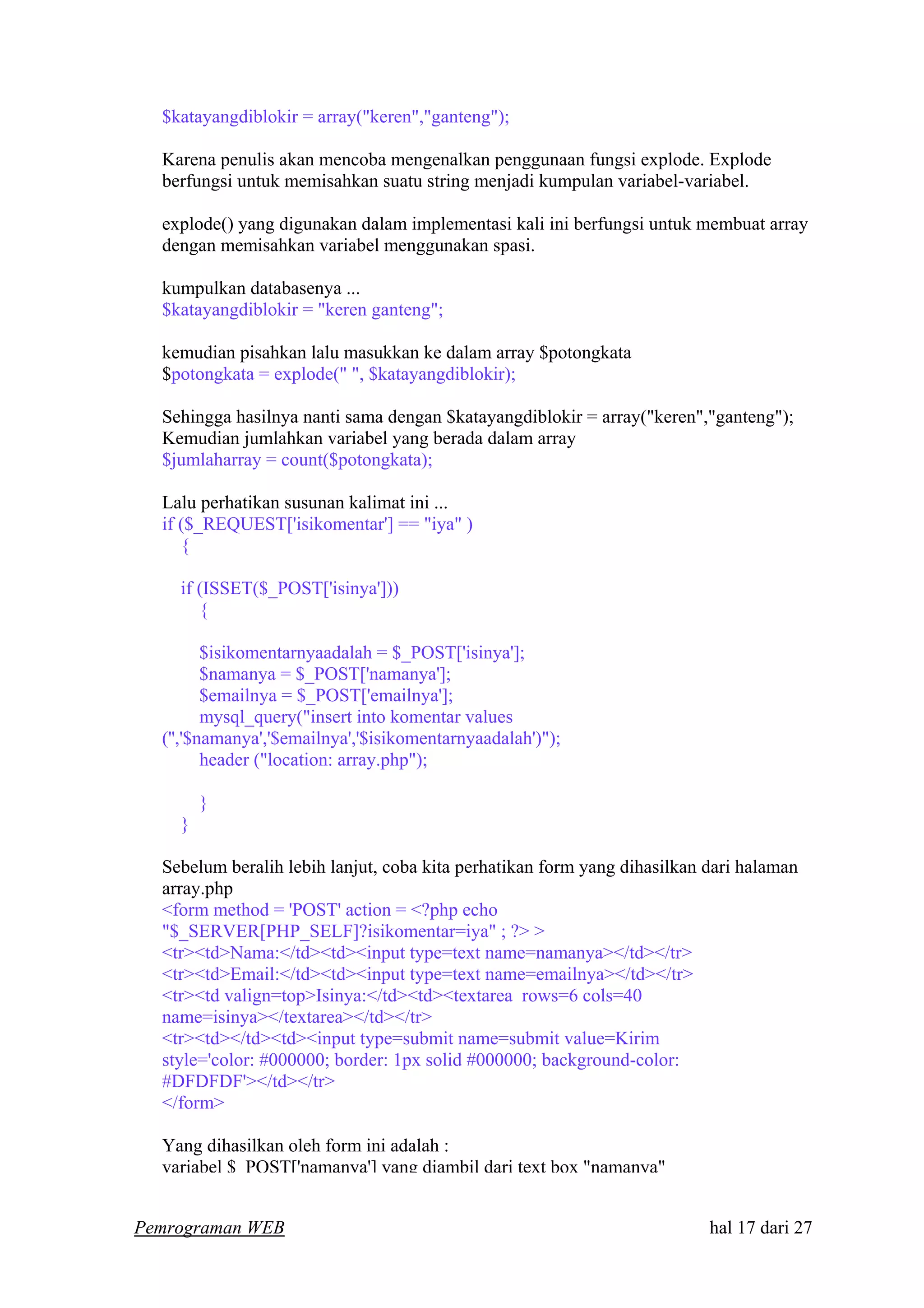 $katayangdiblokir = array("keren","ganteng");
Karena penulis akan mencoba mengenalkan penggunaan fungsi explode. Explode
berfungsi untuk memisahkan suatu string menjadi kumpulan variabel-variabel.
explode() yang digunakan dalam implementasi kali ini berfungsi untuk membuat array
dengan memisahkan variabel menggunakan spasi.
kumpulkan databasenya ...
$katayangdiblokir = "keren ganteng";
kemudian pisahkan lalu masukkan ke dalam array $potongkata
$potongkata = explode(" ", $katayangdiblokir);
Sehingga hasilnya nanti sama dengan $katayangdiblokir = array("keren","ganteng");
Kemudian jumlahkan variabel yang berada dalam array
$jumlaharray = count($potongkata);
Lalu perhatikan susunan kalimat ini ...
if ($_REQUEST['isikomentar'] == "iya" )
{
if (ISSET($_POST['isinya']))
{
$isikomentarnyaadalah = $_POST['isinya'];
$namanya = $_POST['namanya'];
$emailnya = $_POST['emailnya'];
mysql_query("insert into komentar values
('','$namanya','$emailnya','$isikomentarnyaadalah')");
header ("location: array.php");
}
}
Sebelum beralih lebih lanjut, coba kita perhatikan form yang dihasilkan dari halaman
array.php
<form method = 'POST' action = <?php echo
"$_SERVER[PHP_SELF]?isikomentar=iya" ; ?> >
<tr><td>Nama:</td><td><input type=text name=namanya></td></tr>
<tr><td>Email:</td><td><input type=text name=emailnya></td></tr>
<tr><td valign=top>Isinya:</td><td><textarea rows=6 cols=40
name=isinya></textarea></td></tr>
<tr><td></td><td><input type=submit name=submit value=Kirim
style='color: #000000; border: 1px solid #000000; background-color:
#DFDFDF'></td></tr>
</form>
Yang dihasilkan oleh form ini adalah :
variabel $ POST['namanya'] yang diambil dari text box "namanya"
Pemrograman WEB hal 17 dari 27
 