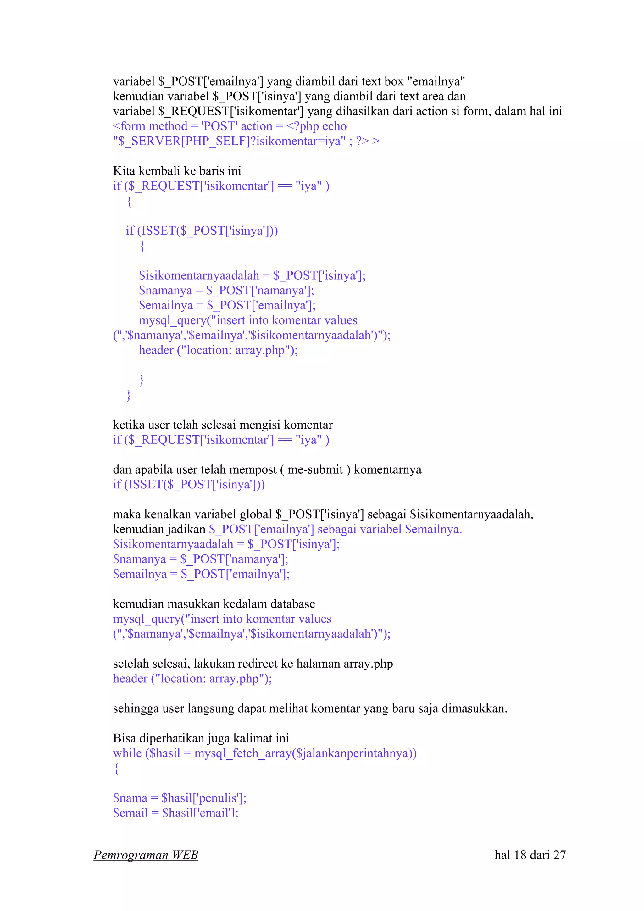 variabel $_POST['emailnya'] yang diambil dari text box "emailnya"
kemudian variabel $_POST['isinya'] yang diambil dari text area dan
variabel $_REQUEST['isikomentar'] yang dihasilkan dari action si form, dalam hal ini
<form method = 'POST' action = <?php echo
"$_SERVER[PHP_SELF]?isikomentar=iya" ; ?> >
Kita kembali ke baris ini
if ($_REQUEST['isikomentar'] == "iya" )
{
if (ISSET($_POST['isinya']))
{
$isikomentarnyaadalah = $_POST['isinya'];
$namanya = $_POST['namanya'];
$emailnya = $_POST['emailnya'];
mysql_query("insert into komentar values
('','$namanya','$emailnya','$isikomentarnyaadalah')");
header ("location: array.php");
}
}
ketika user telah selesai mengisi komentar
if ($_REQUEST['isikomentar'] == "iya" )
dan apabila user telah mempost ( me-submit ) komentarnya
if (ISSET($_POST['isinya']))
maka kenalkan variabel global $_POST['isinya'] sebagai $isikomentarnyaadalah,
kemudian jadikan $_POST['emailnya'] sebagai variabel $emailnya.
$isikomentarnyaadalah = $_POST['isinya'];
$namanya = $_POST['namanya'];
$emailnya = $_POST['emailnya'];
kemudian masukkan kedalam database
mysql_query("insert into komentar values
('','$namanya','$emailnya','$isikomentarnyaadalah')");
setelah selesai, lakukan redirect ke halaman array.php
header ("location: array.php");
sehingga user langsung dapat melihat komentar yang baru saja dimasukkan.
Bisa diperhatikan juga kalimat ini
while ($hasil = mysql_fetch_array($jalankanperintahnya))
{
$nama = $hasil['penulis'];
$email = $hasil['email'];
Pemrograman WEB hal 18 dari 27
 