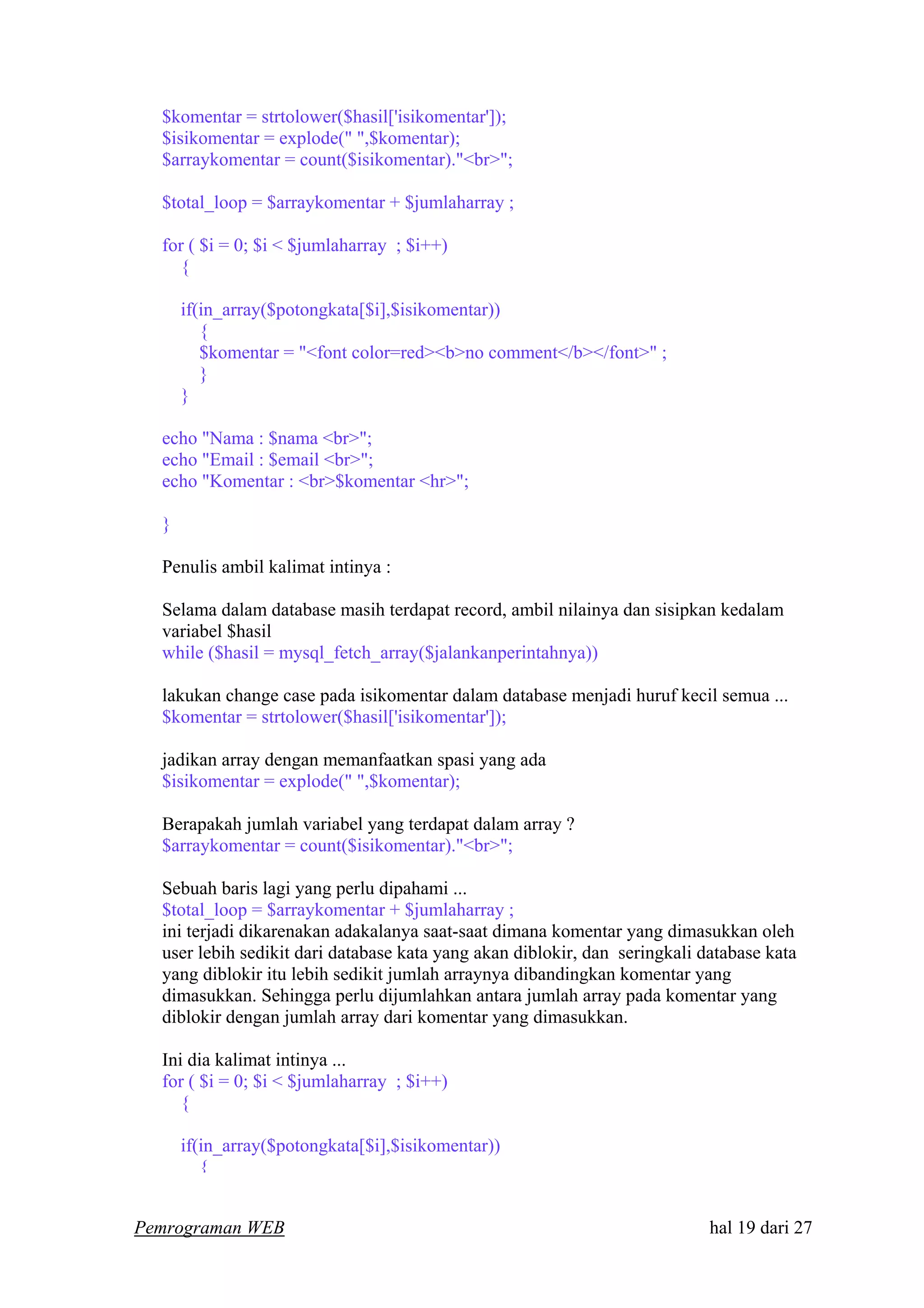 $komentar = strtolower($hasil['isikomentar']);
$isikomentar = explode(" ",$komentar);
$arraykomentar = count($isikomentar)."<br>";
$total_loop = $arraykomentar + $jumlaharray ;
for ( $i = 0; $i < $jumlaharray ; $i++)
{
if(in_array($potongkata[$i],$isikomentar))
{
$komentar = "<font color=red><b>no comment</b></font>" ;
}
}
echo "Nama : $nama <br>";
echo "Email : $email <br>";
echo "Komentar : <br>$komentar <hr>";
}
Penulis ambil kalimat intinya :
Selama dalam database masih terdapat record, ambil nilainya dan sisipkan kedalam
variabel $hasil
while ($hasil = mysql_fetch_array($jalankanperintahnya))
lakukan change case pada isikomentar dalam database menjadi huruf kecil semua ...
$komentar = strtolower($hasil['isikomentar']);
jadikan array dengan memanfaatkan spasi yang ada
$isikomentar = explode(" ",$komentar);
Berapakah jumlah variabel yang terdapat dalam array ?
$arraykomentar = count($isikomentar)."<br>";
Sebuah baris lagi yang perlu dipahami ...
$total_loop = $arraykomentar + $jumlaharray ;
ini terjadi dikarenakan adakalanya saat-saat dimana komentar yang dimasukkan oleh
user lebih sedikit dari database kata yang akan diblokir, dan seringkali database kata
yang diblokir itu lebih sedikit jumlah arraynya dibandingkan komentar yang
dimasukkan. Sehingga perlu dijumlahkan antara jumlah array pada komentar yang
diblokir dengan jumlah array dari komentar yang dimasukkan.
Ini dia kalimat intinya ...
for ( $i = 0; $i < $jumlaharray ; $i++)
{
if(in_array($potongkata[$i],$isikomentar))
{
Pemrograman WEB hal 19 dari 27
 