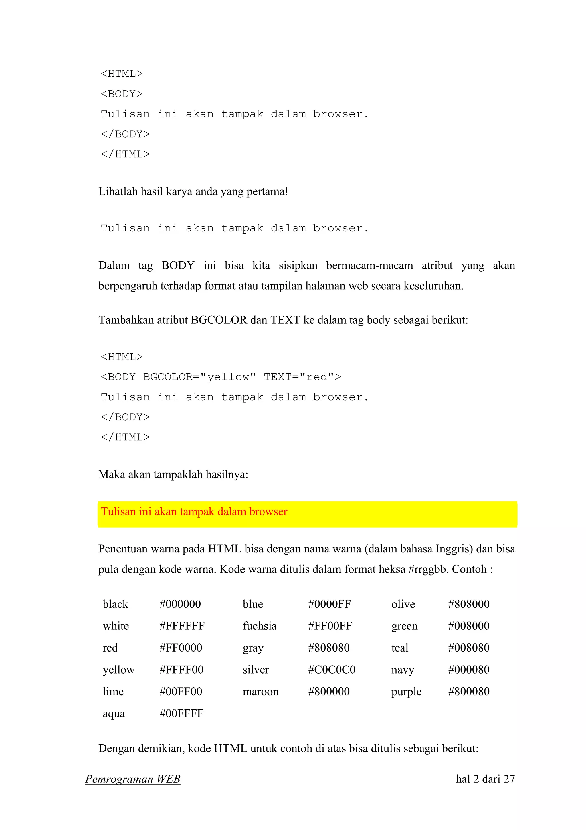 <HTML>
<BODY>
Tulisan ini akan tampak dalam browser.
</BODY>
</HTML>
Lihatlah hasil karya anda yang pertama!
Tulisan ini akan tampak dalam browser.
Dalam tag BODY ini bisa kita sisipkan bermacam-macam atribut yang akan
berpengaruh terhadap format atau tampilan halaman web secara keseluruhan.
Tambahkan atribut BGCOLOR dan TEXT ke dalam tag body sebagai berikut:
<HTML>
<BODY BGCOLOR="yellow" TEXT="red">
Tulisan ini akan tampak dalam browser.
</BODY>
</HTML>
Maka akan tampaklah hasilnya:
Tulisan ini akan tampak dalam browser
Penentuan warna pada HTML bisa dengan nama warna (dalam bahasa Inggris) dan bisa
pula dengan kode warna. Kode warna ditulis dalam format heksa #rrggbb. Contoh :
black #000000 blue #0000FF olive #808000
white #FFFFFF fuchsia #FF00FF green #008000
red #FF0000 gray #808080 teal #008080
yellow #FFFF00 silver #C0C0C0 navy #000080
lime #00FF00 maroon #800000 purple #800080
aqua #00FFFF
Dengan demikian, kode HTML untuk contoh di atas bisa ditulis sebagai berikut:
Pemrograman WEB hal 2 dari 27
 