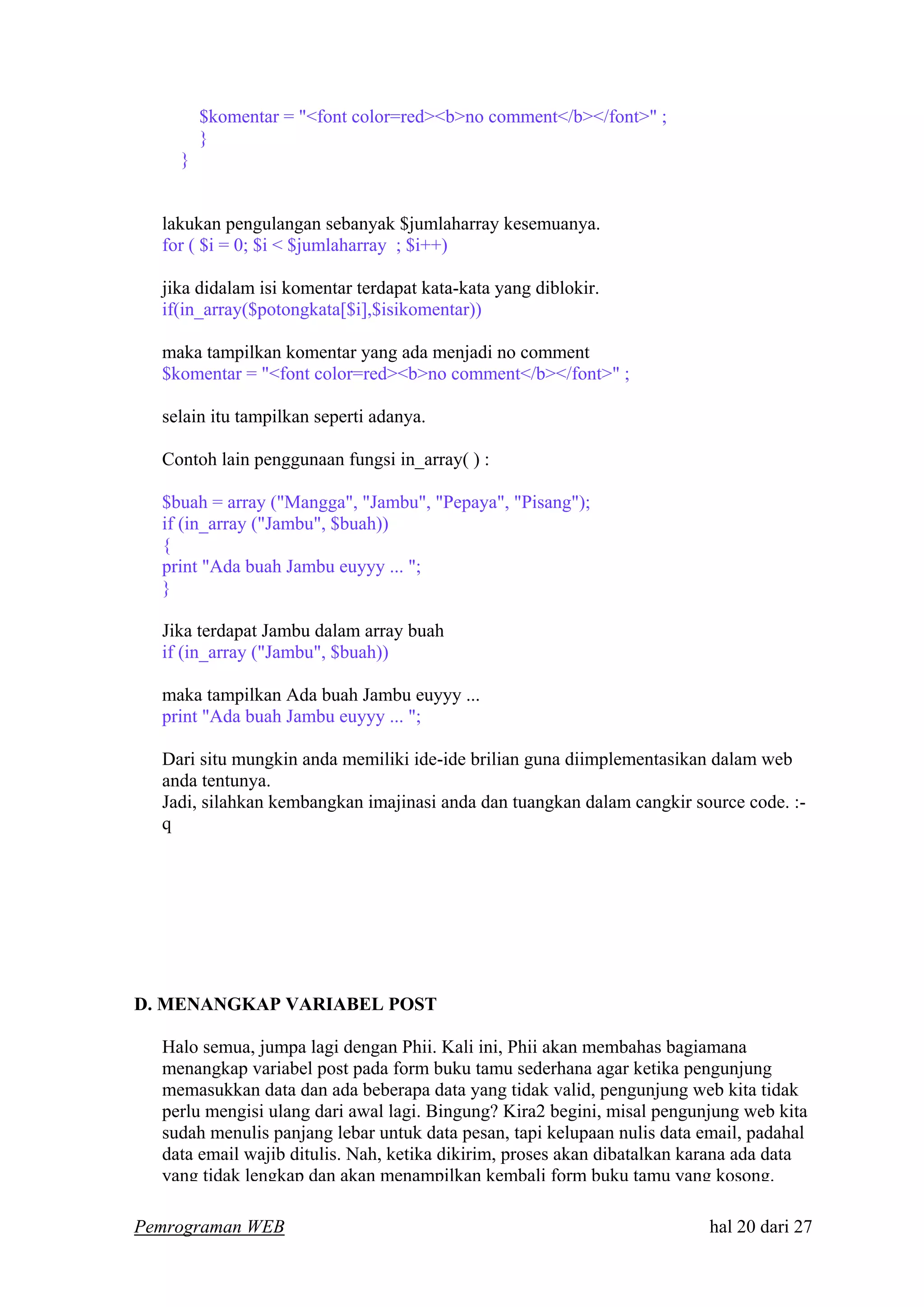 $komentar = "<font color=red><b>no comment</b></font>" ;
}
}
lakukan pengulangan sebanyak $jumlaharray kesemuanya.
for ( $i = 0; $i < $jumlaharray ; $i++)
jika didalam isi komentar terdapat kata-kata yang diblokir.
if(in_array($potongkata[$i],$isikomentar))
maka tampilkan komentar yang ada menjadi no comment
$komentar = "<font color=red><b>no comment</b></font>" ;
selain itu tampilkan seperti adanya.
Contoh lain penggunaan fungsi in_array( ) :
$buah = array ("Mangga", "Jambu", "Pepaya", "Pisang");
if (in_array ("Jambu", $buah))
{
print "Ada buah Jambu euyyy ... ";
}
Jika terdapat Jambu dalam array buah
if (in_array ("Jambu", $buah))
maka tampilkan Ada buah Jambu euyyy ...
print "Ada buah Jambu euyyy ... ";
Dari situ mungkin anda memiliki ide-ide brilian guna diimplementasikan dalam web
anda tentunya.
Jadi, silahkan kembangkan imajinasi anda dan tuangkan dalam cangkir source code. :-
q
D. MENANGKAP VARIABEL POST
Halo semua, jumpa lagi dengan Phii. Kali ini, Phii akan membahas bagiamana
menangkap variabel post pada form buku tamu sederhana agar ketika pengunjung
memasukkan data dan ada beberapa data yang tidak valid, pengunjung web kita tidak
perlu mengisi ulang dari awal lagi. Bingung? Kira2 begini, misal pengunjung web kita
sudah menulis panjang lebar untuk data pesan, tapi kelupaan nulis data email, padahal
data email wajib ditulis. Nah, ketika dikirim, proses akan dibatalkan karana ada data
yang tidak lengkap dan akan menampilkan kembali form buku tamu yang kosong.
Pemrograman WEB hal 20 dari 27
 