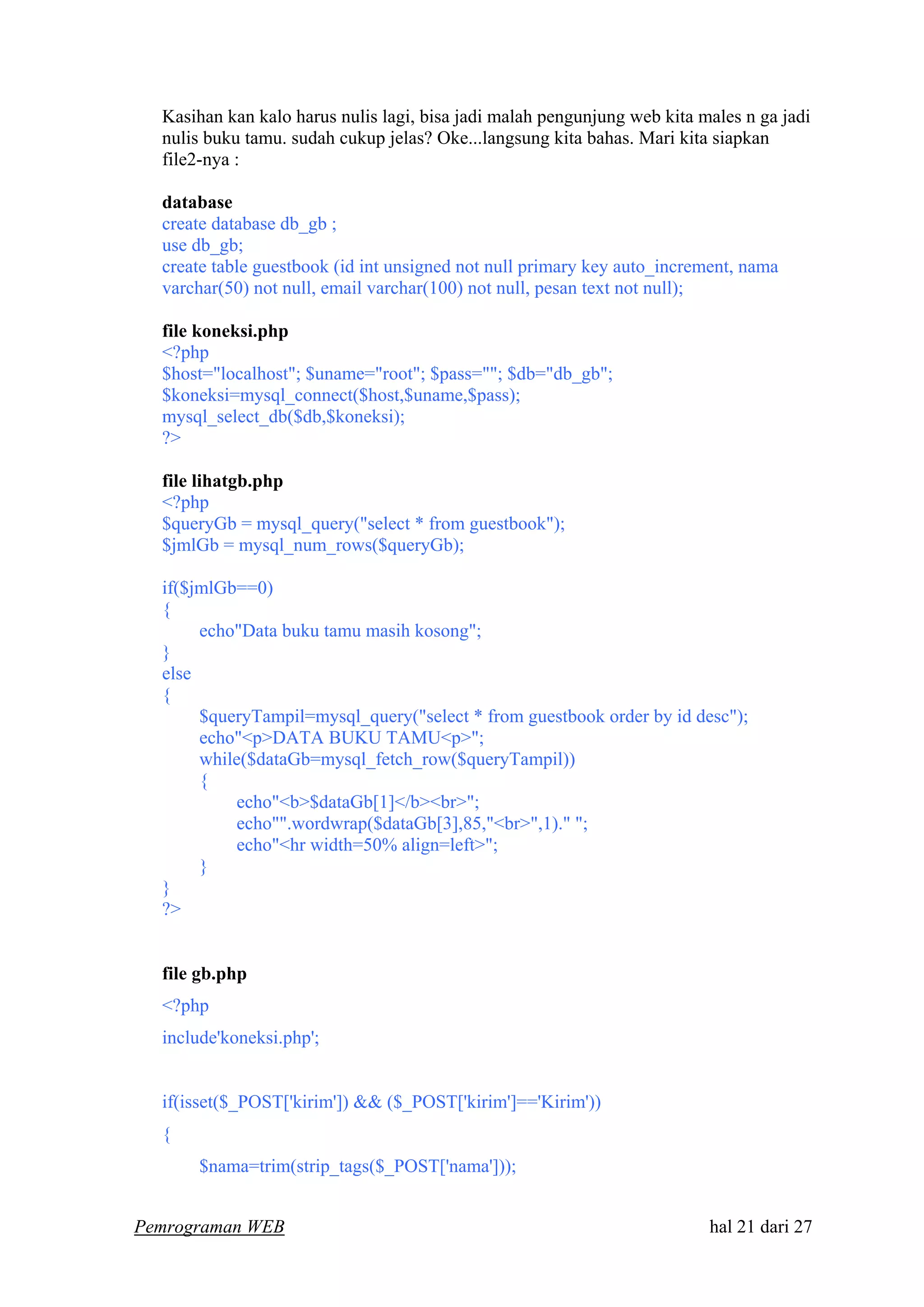 Kasihan kan kalo harus nulis lagi, bisa jadi malah pengunjung web kita males n ga jadi
nulis buku tamu. sudah cukup jelas? Oke...langsung kita bahas. Mari kita siapkan
file2-nya :
database
create database db_gb ;
use db_gb;
create table guestbook (id int unsigned not null primary key auto_increment, nama
varchar(50) not null, email varchar(100) not null, pesan text not null);
file koneksi.php
<?php
$host="localhost"; $uname="root"; $pass=""; $db="db_gb";
$koneksi=mysql_connect($host,$uname,$pass);
mysql_select_db($db,$koneksi);
?>
file lihatgb.php
<?php
$queryGb = mysql_query("select * from guestbook");
$jmlGb = mysql_num_rows($queryGb);
if($jmlGb==0)
{
echo"Data buku tamu masih kosong";
}
else
{
$queryTampil=mysql_query("select * from guestbook order by id desc");
echo"<p>DATA BUKU TAMU<p>";
while($dataGb=mysql_fetch_row($queryTampil))
{
echo"<b>$dataGb[1]</b><br>";
echo"".wordwrap($dataGb[3],85,"<br>",1)." ";
echo"<hr width=50% align=left>";
}
}
?>
file gb.php
<?php
include'koneksi.php';
if(isset($_POST['kirim']) && ($_POST['kirim']=='Kirim'))
{
$nama=trim(strip_tags($_POST['nama']));
Pemrograman WEB hal 21 dari 27
 