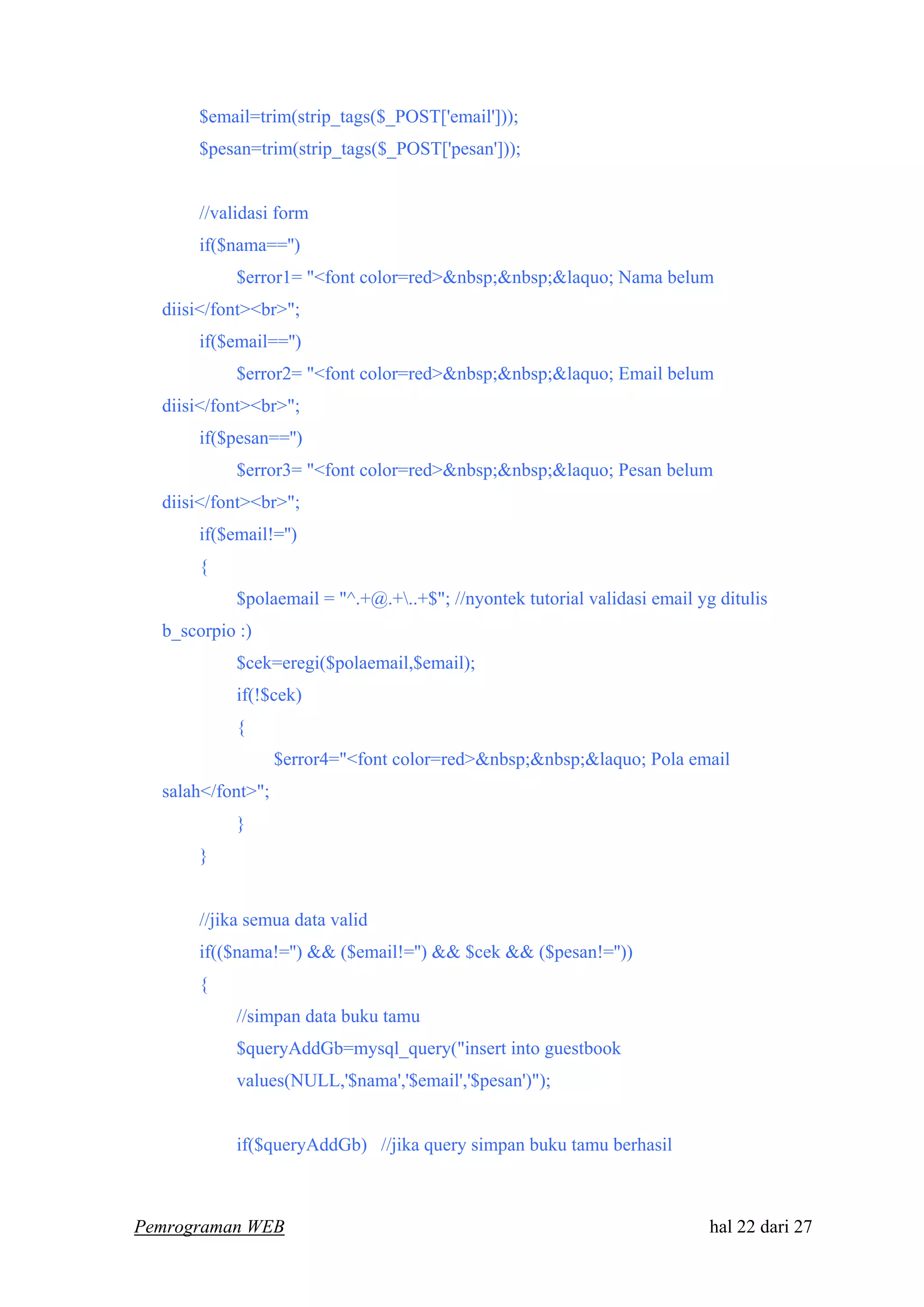 $email=trim(strip_tags($_POST['email']));
$pesan=trim(strip_tags($_POST['pesan']));
//validasi form
if($nama=='')
$error1= "<font color=red>&nbsp;&nbsp;&laquo; Nama belum
diisi</font><br>";
if($email=='')
$error2= "<font color=red>&nbsp;&nbsp;&laquo; Email belum
diisi</font><br>";
if($pesan=='')
$error3= "<font color=red>&nbsp;&nbsp;&laquo; Pesan belum
diisi</font><br>";
if($email!='')
{
$polaemail = "^.+@.+..+$"; //nyontek tutorial validasi email yg ditulis
b_scorpio :)
$cek=eregi($polaemail,$email);
if(!$cek)
{
$error4="<font color=red>&nbsp;&nbsp;&laquo; Pola email
salah</font>";
}
}
//jika semua data valid
if(($nama!='') && ($email!='') && $cek && ($pesan!=''))
{
//simpan data buku tamu
$queryAddGb=mysql_query("insert into guestbook
values(NULL,'$nama','$email','$pesan')");
if($queryAddGb) //jika query simpan buku tamu berhasil
Pemrograman WEB hal 22 dari 27
 