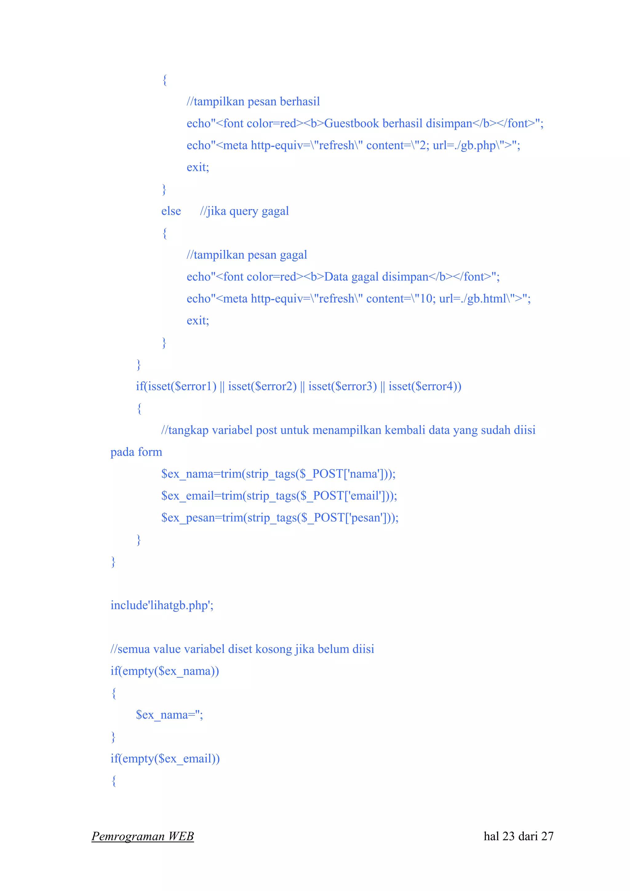 {
//tampilkan pesan berhasil
echo"<font color=red><b>Guestbook berhasil disimpan</b></font>";
echo"<meta http-equiv="refresh" content="2; url=./gb.php">";
exit;
}
else //jika query gagal
{
//tampilkan pesan gagal
echo"<font color=red><b>Data gagal disimpan</b></font>";
echo"<meta http-equiv="refresh" content="10; url=./gb.html">";
exit;
}
}
if(isset($error1) || isset($error2) || isset($error3) || isset($error4))
{
//tangkap variabel post untuk menampilkan kembali data yang sudah diisi
pada form
$ex_nama=trim(strip_tags($_POST['nama']));
$ex_email=trim(strip_tags($_POST['email']));
$ex_pesan=trim(strip_tags($_POST['pesan']));
}
}
include'lihatgb.php';
//semua value variabel diset kosong jika belum diisi
if(empty($ex_nama))
{
$ex_nama='';
}
if(empty($ex_email))
{
Pemrograman WEB hal 23 dari 27
 