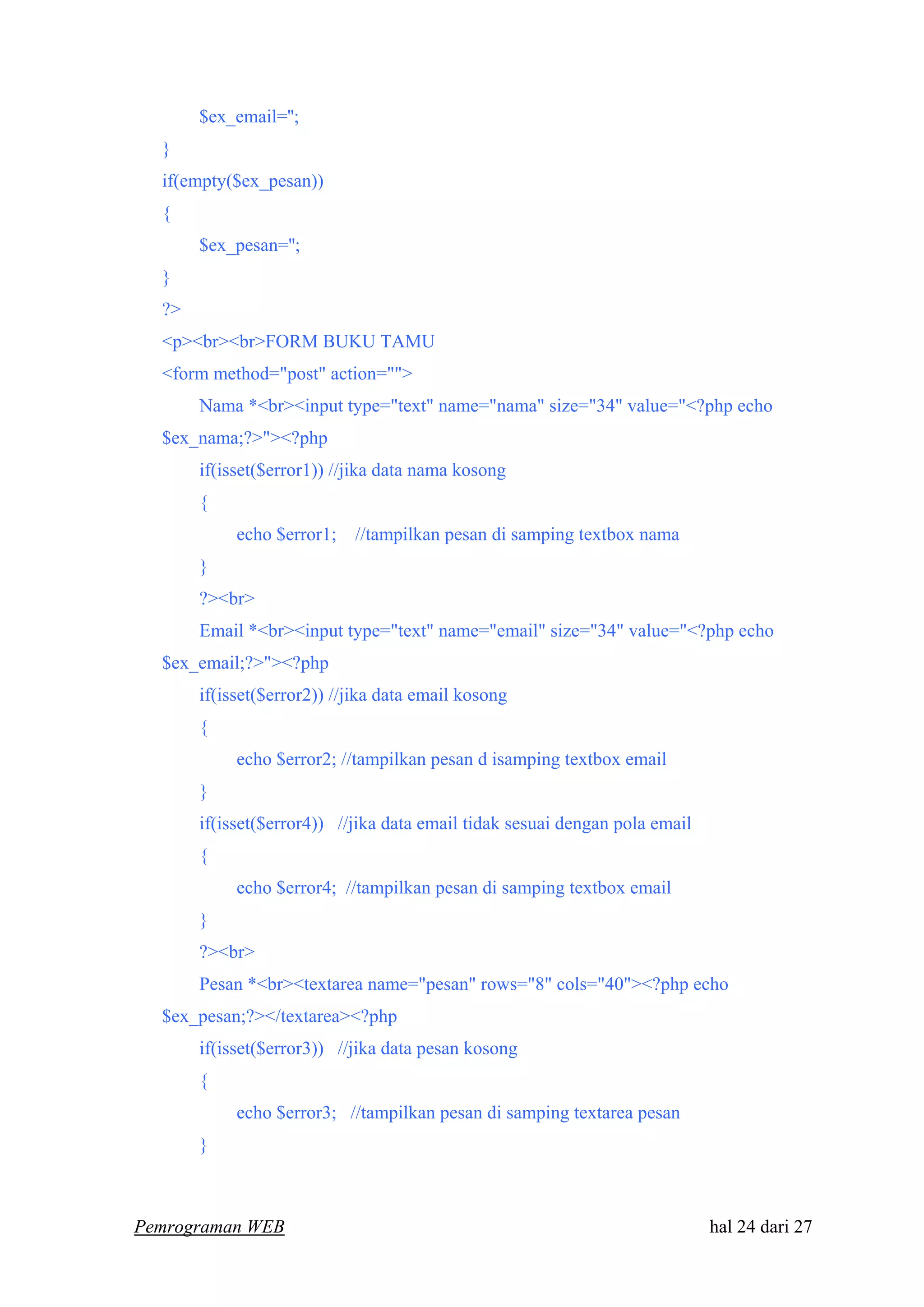 $ex_email='';
}
if(empty($ex_pesan))
{
$ex_pesan='';
}
?>
<p><br><br>FORM BUKU TAMU
<form method="post" action="">
Nama *<br><input type="text" name="nama" size="34" value="<?php echo
$ex_nama;?>"><?php
if(isset($error1)) //jika data nama kosong
{
echo $error1; //tampilkan pesan di samping textbox nama
}
?><br>
Email *<br><input type="text" name="email" size="34" value="<?php echo
$ex_email;?>"><?php
if(isset($error2)) //jika data email kosong
{
echo $error2; //tampilkan pesan d isamping textbox email
}
if(isset($error4)) //jika data email tidak sesuai dengan pola email
{
echo $error4; //tampilkan pesan di samping textbox email
}
?><br>
Pesan *<br><textarea name="pesan" rows="8" cols="40"><?php echo
$ex_pesan;?></textarea><?php
if(isset($error3)) //jika data pesan kosong
{
echo $error3; //tampilkan pesan di samping textarea pesan
}
Pemrograman WEB hal 24 dari 27
 