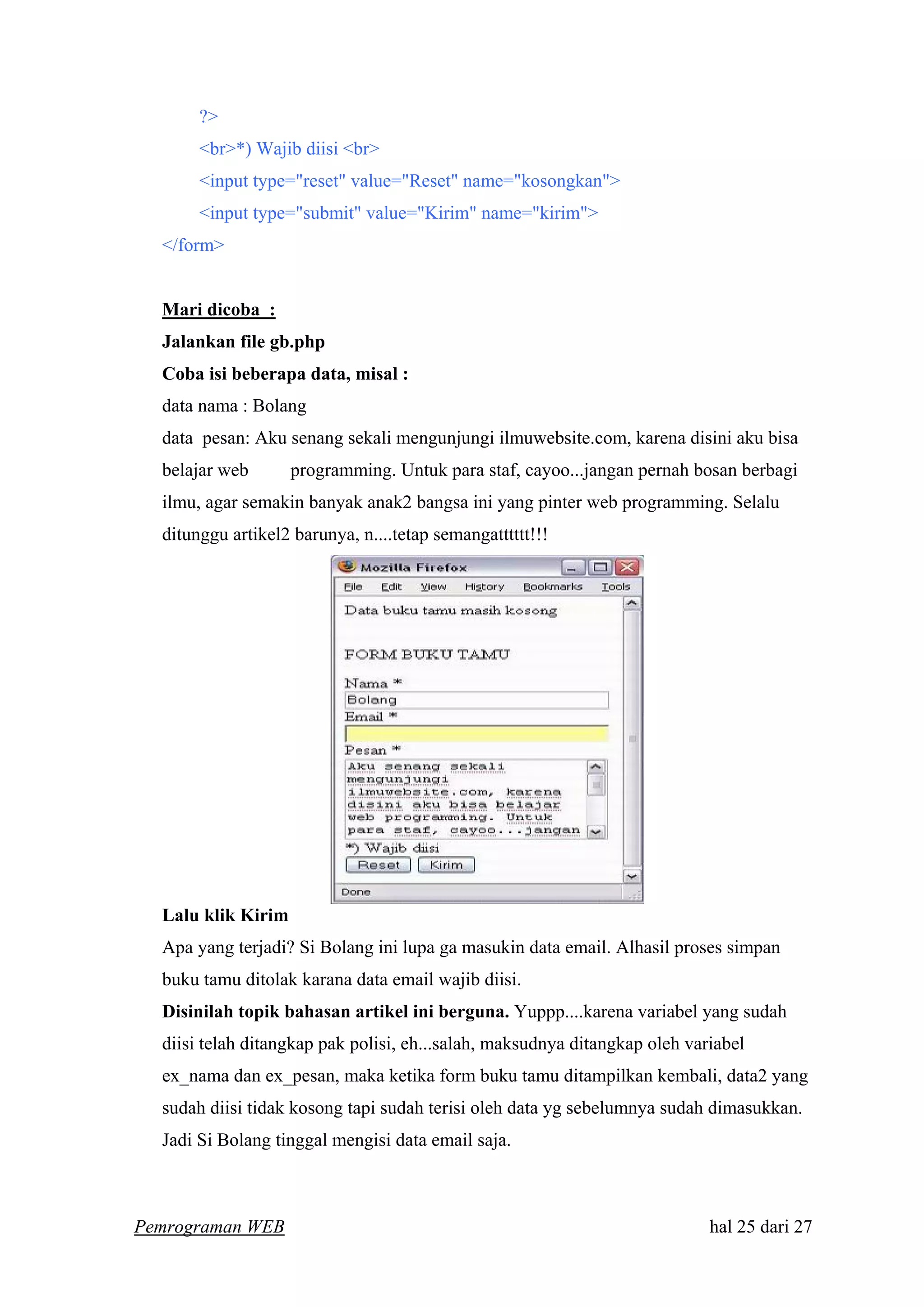 ?>
<br>*) Wajib diisi <br>
<input type="reset" value="Reset" name="kosongkan">
<input type="submit" value="Kirim" name="kirim">
</form>
Mari dicoba :
Jalankan file gb.php
Coba isi beberapa data, misal :
data nama : Bolang
data pesan: Aku senang sekali mengunjungi ilmuwebsite.com, karena disini aku bisa
belajar web programming. Untuk para staf, cayoo...jangan pernah bosan berbagi
ilmu, agar semakin banyak anak2 bangsa ini yang pinter web programming. Selalu
ditunggu artikel2 barunya, n....tetap semangatttttt!!!
Lalu klik Kirim
Apa yang terjadi? Si Bolang ini lupa ga masukin data email. Alhasil proses simpan
buku tamu ditolak karana data email wajib diisi.
Disinilah topik bahasan artikel ini berguna. Yuppp....karena variabel yang sudah
diisi telah ditangkap pak polisi, eh...salah, maksudnya ditangkap oleh variabel
ex_nama dan ex_pesan, maka ketika form buku tamu ditampilkan kembali, data2 yang
sudah diisi tidak kosong tapi sudah terisi oleh data yg sebelumnya sudah dimasukkan.
Jadi Si Bolang tinggal mengisi data email saja.
Pemrograman WEB hal 25 dari 27
 