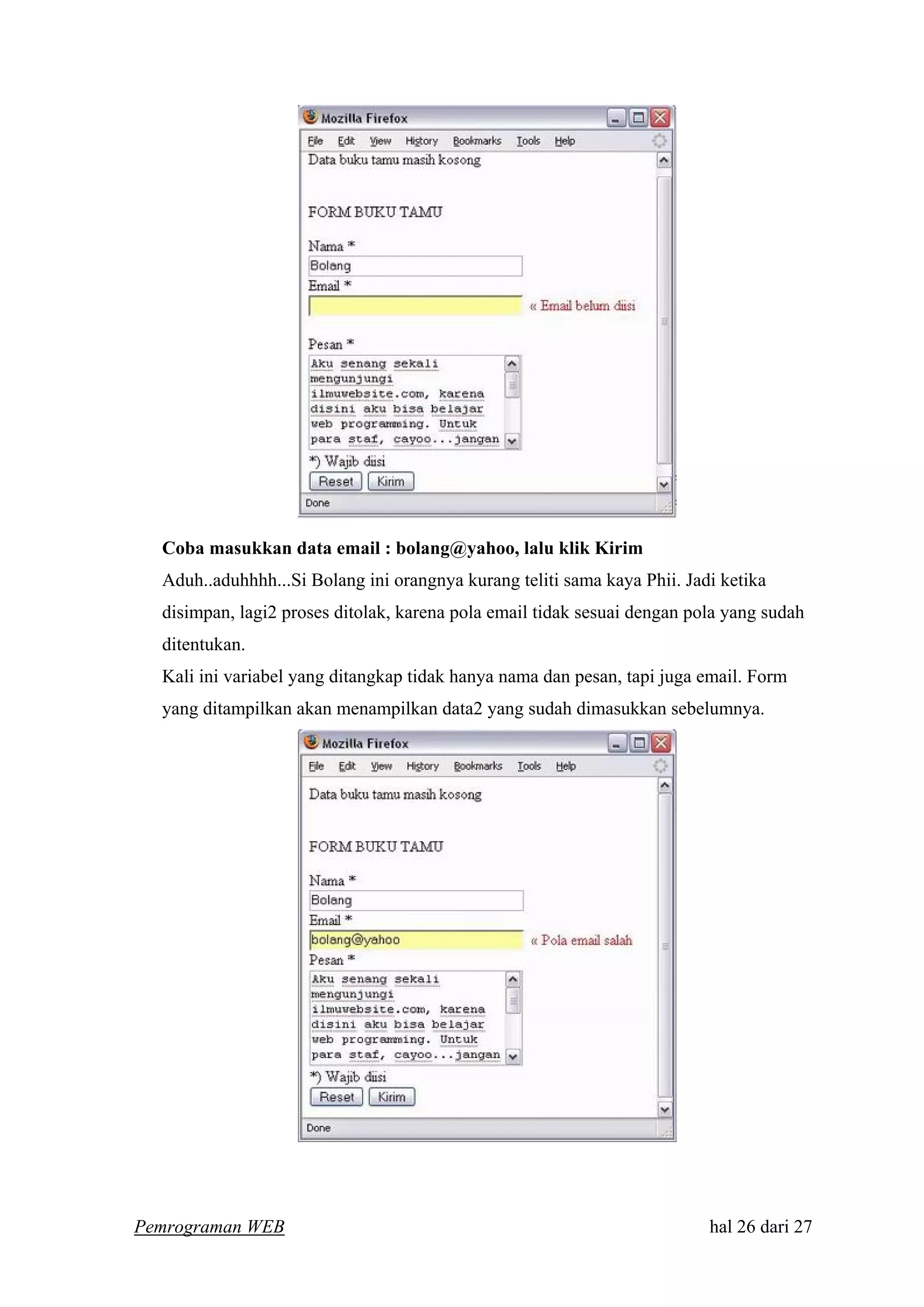 Coba masukkan data email : bolang@yahoo, lalu klik Kirim
Aduh..aduhhhh...Si Bolang ini orangnya kurang teliti sama kaya Phii. Jadi ketika
disimpan, lagi2 proses ditolak, karena pola email tidak sesuai dengan pola yang sudah
ditentukan.
Kali ini variabel yang ditangkap tidak hanya nama dan pesan, tapi juga email. Form
yang ditampilkan akan menampilkan data2 yang sudah dimasukkan sebelumnya.
Pemrograman WEB hal 26 dari 27
 