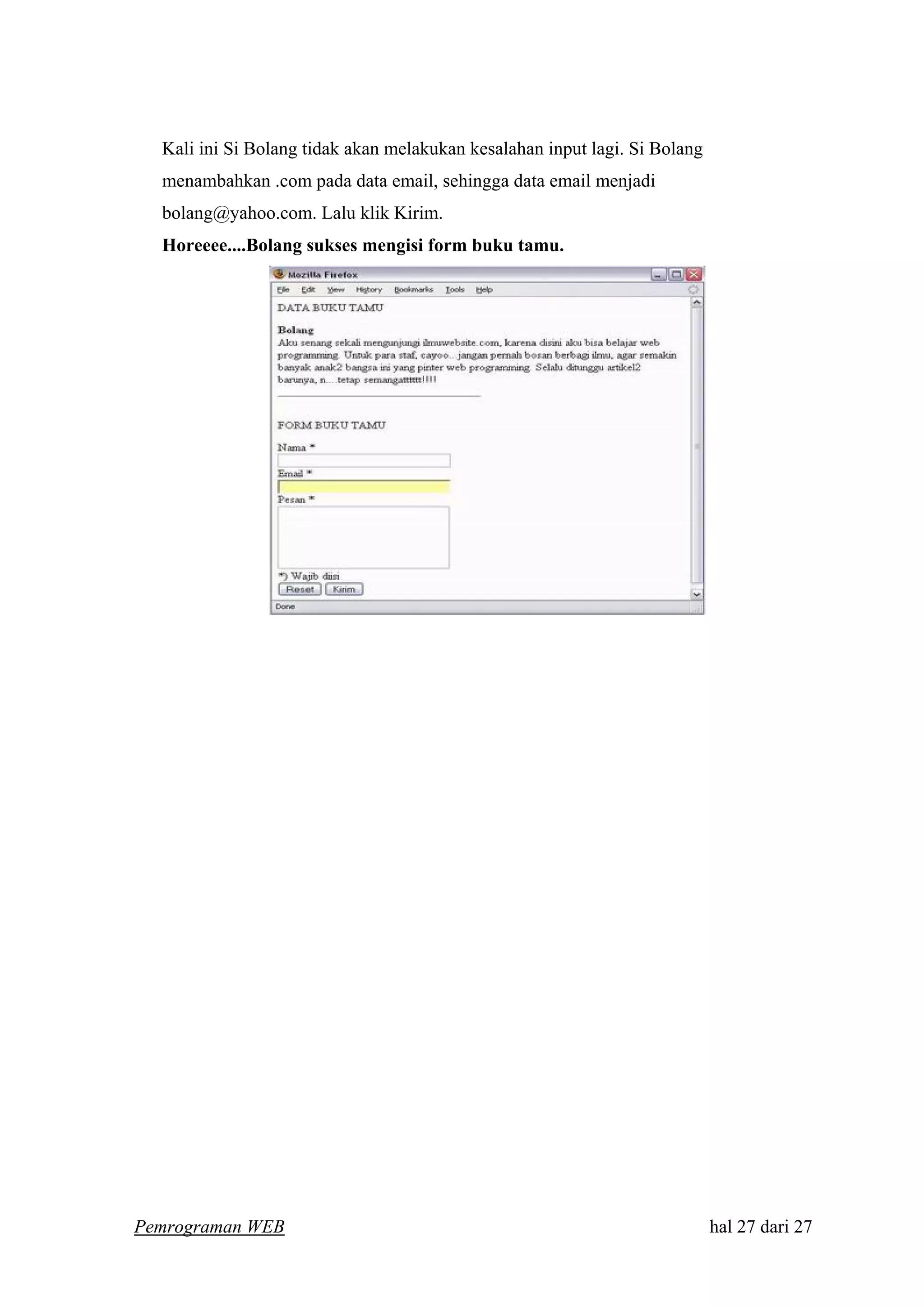 Kali ini Si Bolang tidak akan melakukan kesalahan input lagi. Si Bolang
menambahkan .com pada data email, sehingga data email menjadi
bolang@yahoo.com. Lalu klik Kirim.
Horeeee....Bolang sukses mengisi form buku tamu.
Pemrograman WEB hal 27 dari 27
 