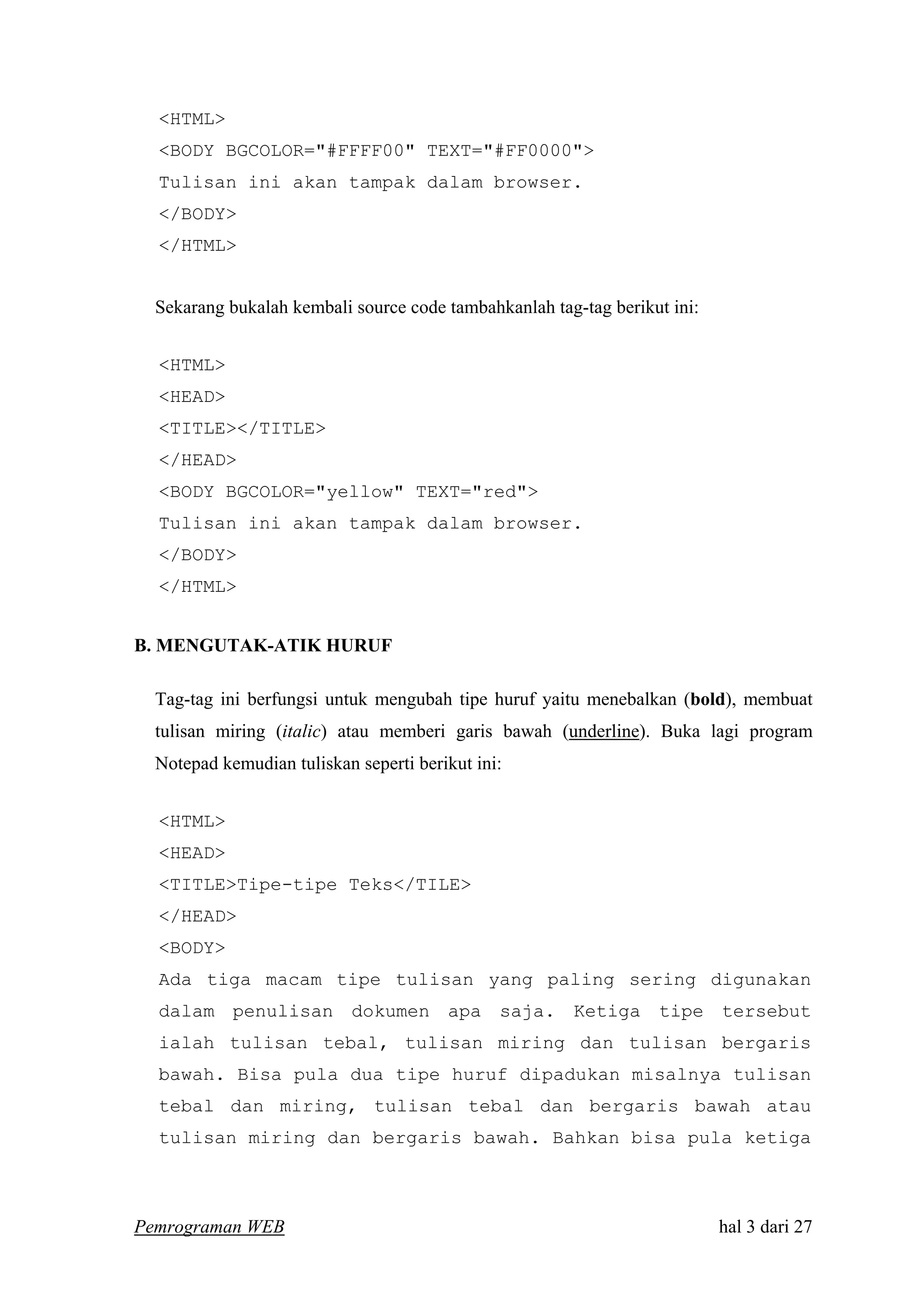 <HTML>
<BODY BGCOLOR="#FFFF00" TEXT="#FF0000">
Tulisan ini akan tampak dalam browser.
</BODY>
</HTML>
Sekarang bukalah kembali source code tambahkanlah tag-tag berikut ini:
<HTML>
<HEAD>
<TITLE></TITLE>
</HEAD>
<BODY BGCOLOR="yellow" TEXT="red">
Tulisan ini akan tampak dalam browser.
</BODY>
</HTML>
B. MENGUTAK-ATIK HURUF
Tag-tag ini berfungsi untuk mengubah tipe huruf yaitu menebalkan (bold), membuat
tulisan miring (italic) atau memberi garis bawah (underline). Buka lagi program
Notepad kemudian tuliskan seperti berikut ini:
<HTML>
<HEAD>
<TITLE>Tipe-tipe Teks</TILE>
</HEAD>
<BODY>
Ada tiga macam tipe tulisan yang paling sering digunakan
dalam penulisan dokumen apa saja. Ketiga tipe tersebut
ialah tulisan tebal, tulisan miring dan tulisan bergaris
bawah. Bisa pula dua tipe huruf dipadukan misalnya tulisan
tebal dan miring, tulisan tebal dan bergaris bawah atau
tulisan miring dan bergaris bawah. Bahkan bisa pula ketiga
Pemrograman WEB hal 3 dari 27
 