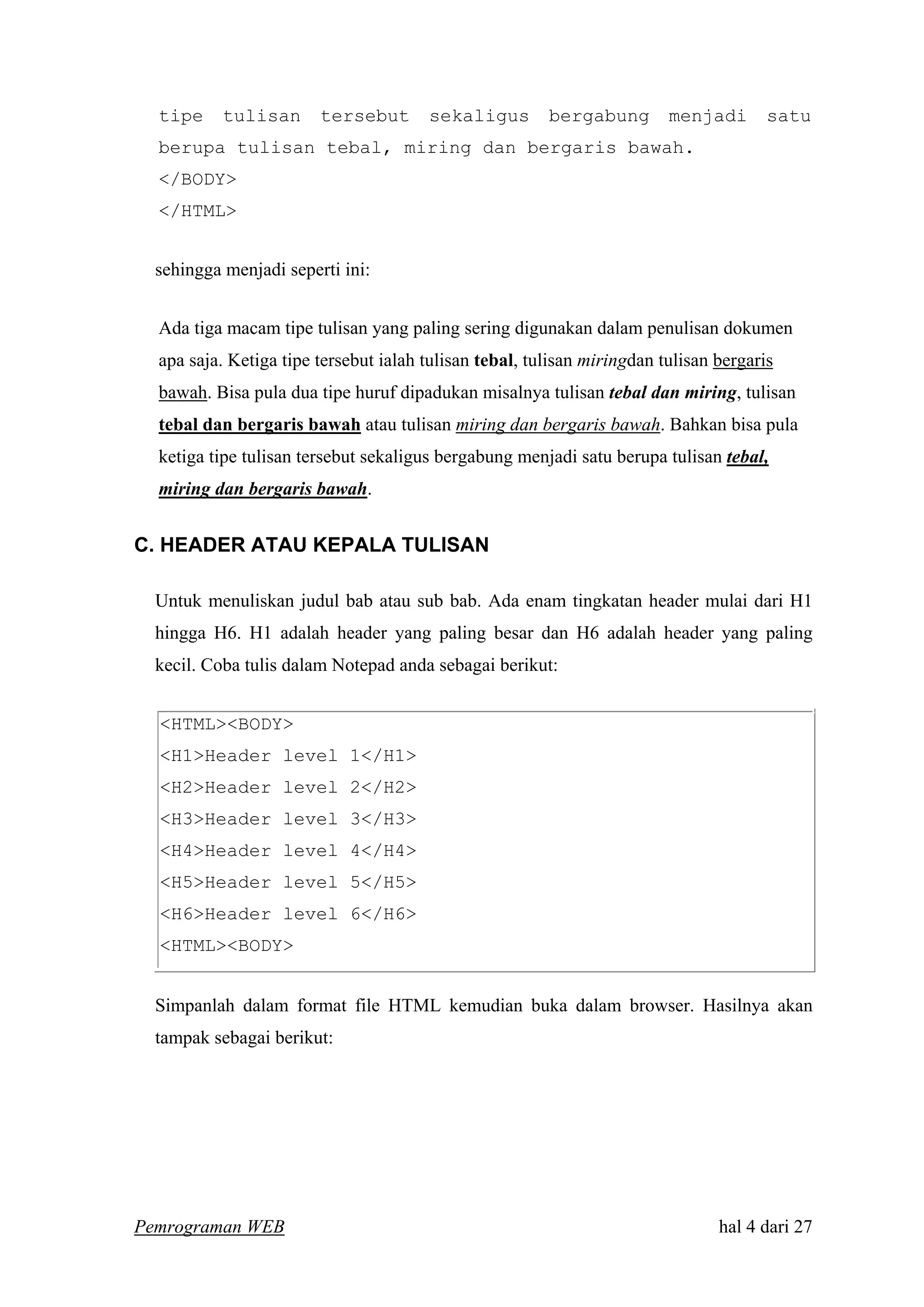 tipe tulisan tersebut sekaligus bergabung menjadi satu
berupa tulisan tebal, miring dan bergaris bawah.
</BODY>
</HTML>
sehingga menjadi seperti ini:
Ada tiga macam tipe tulisan yang paling sering digunakan dalam penulisan dokumen
apa saja. Ketiga tipe tersebut ialah tulisan tebal, tulisan miringdan tulisan bergaris
bawah. Bisa pula dua tipe huruf dipadukan misalnya tulisan tebal dan miring, tulisan
tebal dan bergaris bawah atau tulisan miring dan bergaris bawah. Bahkan bisa pula
ketiga tipe tulisan tersebut sekaligus bergabung menjadi satu berupa tulisan tebal,
miring dan bergaris bawah.
C. HEADER ATAU KEPALA TULISAN
Untuk menuliskan judul bab atau sub bab. Ada enam tingkatan header mulai dari H1
hingga H6. H1 adalah header yang paling besar dan H6 adalah header yang paling
kecil. Coba tulis dalam Notepad anda sebagai berikut:
<HTML><BODY>
<H1>Header level 1</H1>
<H2>Header level 2</H2>
<H3>Header level 3</H3>
<H4>Header level 4</H4>
<H5>Header level 5</H5>
<H6>Header level 6</H6>
<HTML><BODY>
Simpanlah dalam format file HTML kemudian buka dalam browser. Hasilnya akan
tampak sebagai berikut:
Pemrograman WEB hal 4 dari 27
 