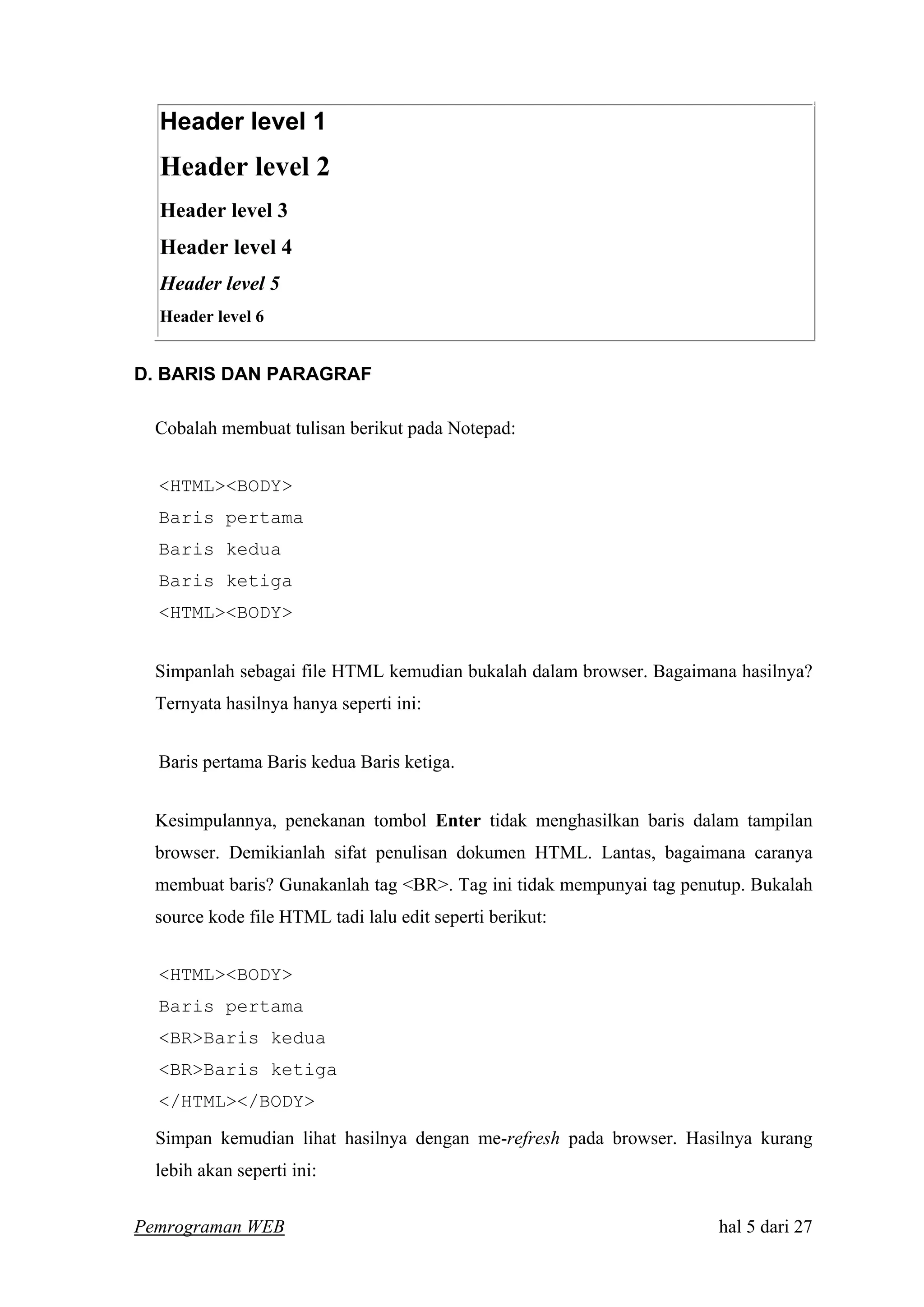 Header level 1
Header level 2
Header level 3
Header level 4
Header level 5
Header level 6
D. BARIS DAN PARAGRAF
Cobalah membuat tulisan berikut pada Notepad:
<HTML><BODY>
Baris pertama
Baris kedua
Baris ketiga
<HTML><BODY>
Simpanlah sebagai file HTML kemudian bukalah dalam browser. Bagaimana hasilnya?
Ternyata hasilnya hanya seperti ini:
Baris pertama Baris kedua Baris ketiga.
Kesimpulannya, penekanan tombol Enter tidak menghasilkan baris dalam tampilan
browser. Demikianlah sifat penulisan dokumen HTML. Lantas, bagaimana caranya
membuat baris? Gunakanlah tag <BR>. Tag ini tidak mempunyai tag penutup. Bukalah
source kode file HTML tadi lalu edit seperti berikut:
<HTML><BODY>
Baris pertama
<BR>Baris kedua
<BR>Baris ketiga
</HTML></BODY>
Simpan kemudian lihat hasilnya dengan me-refresh pada browser. Hasilnya kurang
lebih akan seperti ini:
Pemrograman WEB hal 5 dari 27
 