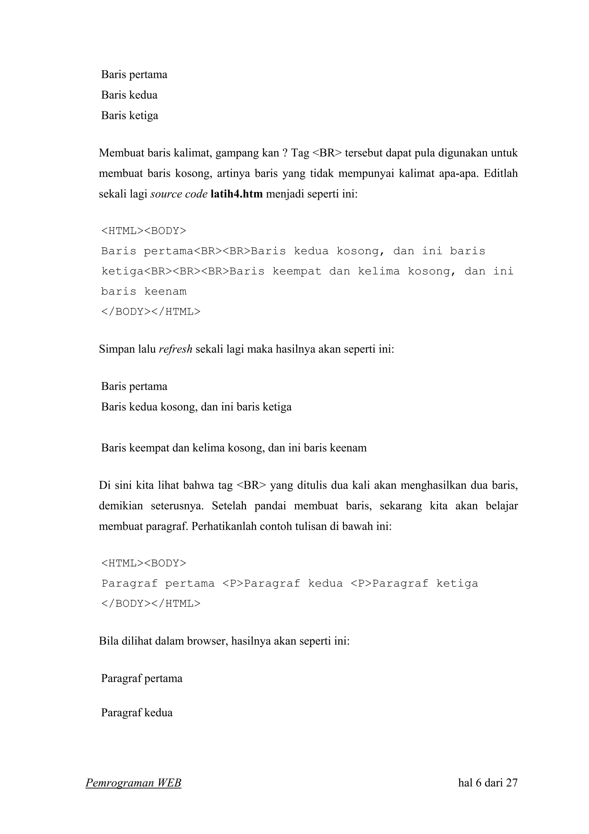 Baris pertama
Baris kedua
Baris ketiga
Membuat baris kalimat, gampang kan ? Tag <BR> tersebut dapat pula digunakan untuk
membuat baris kosong, artinya baris yang tidak mempunyai kalimat apa-apa. Editlah
sekali lagi source code latih4.htm menjadi seperti ini:
<HTML><BODY>
Baris pertama<BR><BR>Baris kedua kosong, dan ini baris
ketiga<BR><BR><BR>Baris keempat dan kelima kosong, dan ini
baris keenam
</BODY></HTML>
Simpan lalu refresh sekali lagi maka hasilnya akan seperti ini:
Baris pertama
Baris kedua kosong, dan ini baris ketiga
Baris keempat dan kelima kosong, dan ini baris keenam
Di sini kita lihat bahwa tag <BR> yang ditulis dua kali akan menghasilkan dua baris,
demikian seterusnya. Setelah pandai membuat baris, sekarang kita akan belajar
membuat paragraf. Perhatikanlah contoh tulisan di bawah ini:
<HTML><BODY>
Paragraf pertama <P>Paragraf kedua <P>Paragraf ketiga
</BODY></HTML>
Bila dilihat dalam browser, hasilnya akan seperti ini:
Paragraf pertama
Paragraf kedua
Pemrograman WEB hal 6 dari 27
 