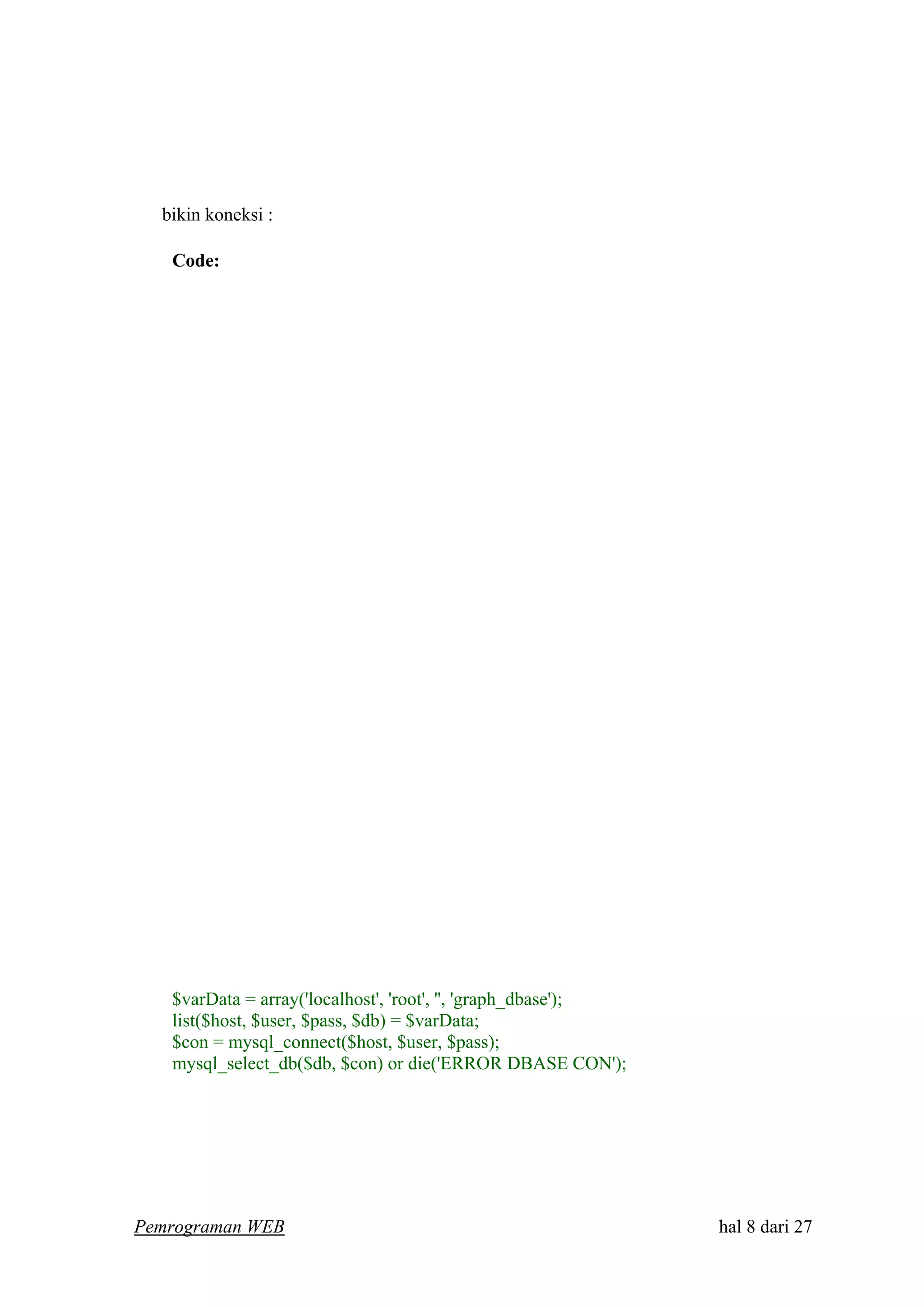 bikin koneksi :
Code:
$varData = array('localhost', 'root', '', 'graph_dbase');
list($host, $user, $pass, $db) = $varData;
$con = mysql_connect($host, $user, $pass);
mysql_select_db($db, $con) or die('ERROR DBASE CON');
Pemrograman WEB hal 8 dari 27
 