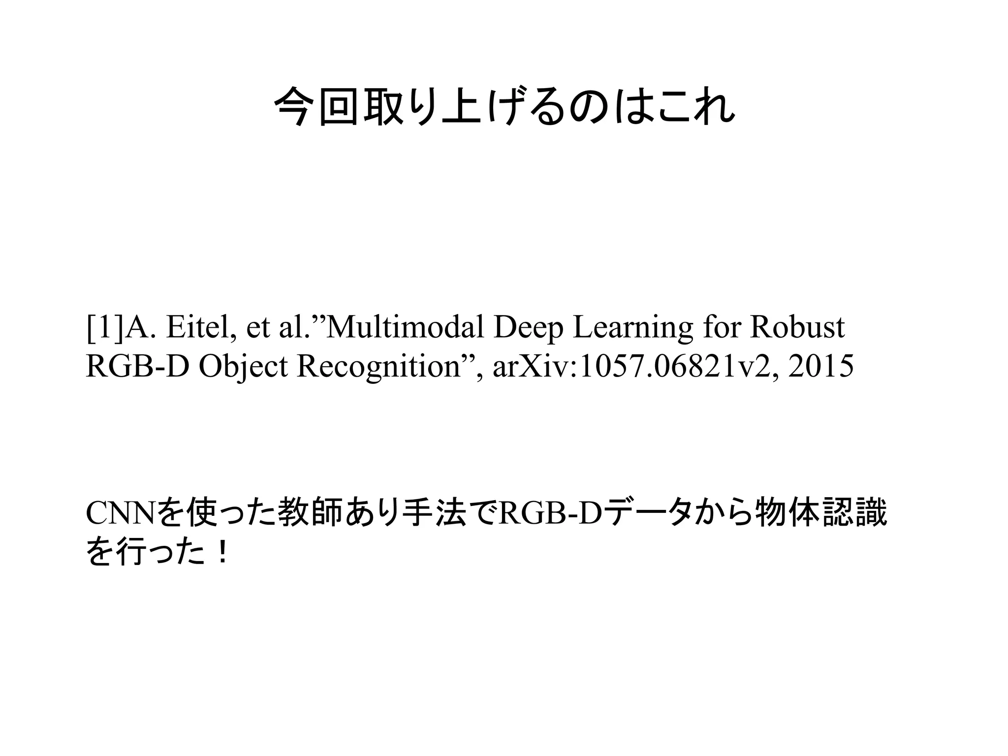 今回取り上げるのはこれ	
[1]A. Eitel, et al.”Multimodal Deep Learning for Robust
RGB-D Object Recognition”, arXiv:1057.06821v2, 2015
CNNを使った教師あり手法でRGB-Dデータから物体認識
を行った！
 