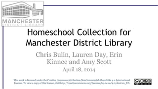 Homeschool Collection for
Manchester District Library
Chris Bulin, Lauren Day, Erin
Kinnee and Amy Scott
April 18, 2014
This work is licensed under the Creative Commons Attribution-NonCommercial-ShareAlike 4.0 International
License. To view a copy of this license, visit http://creativecommons.org/licenses/by-nc-sa/4.0/deed.en_US.
 