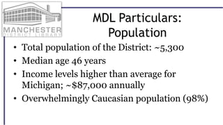 MDL Particulars:
Population
• Total population of the District: ~5,300
• Median age 46 years
• Income levels higher than average for
Michigan; ~$87,000 annually
• Overwhelmingly Caucasian population (98%)
 