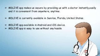 ➢ MDLIVE app makes us secure by providing us with a doctor instantly,easily
and it is convenient from anywhere, anytime.
➢ MDLIVE is currently available in Sunrise, Florida, United States.
➢ MDLIVE app available in Android and iOS device.
➢ MDLIVE app is easy to use without any hassle
 
