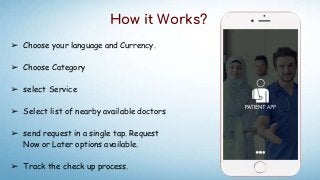 How it Works?
➢ Choose your language and Currency.
➢ Choose Category
➢ select Service
➢ Select list of nearby available doctors
➢ send request in a single tap. Request
Now or Later options available.
➢ Track the check up process.
 