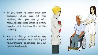 ➢ If you want to start your own
business which can hit the
market, then you can go with
MDLIVE app clone which is a very
popular and trustworthy in the
industry.
➢ You can also go with other app
which is reliable and fulfill your
requirements depending on your
customized needs.
 