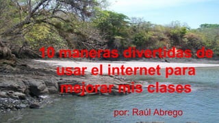 10 maneras divertidas de 
usar el internet para 
mejorar mis clases 
por: Raúl Abrego 
 