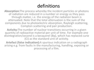 definitions
Absorption:The process whereby the incident particles or photons
of radiation are reduced in a number or energy as they pass
through matter, i.e. the energy of the radiation beam is
attenuated. Note that the total attenuation is the sum of the
components due to photoelectric absorption, Rayleigh scattering,
Compton scattering and pair production.
Activity:The number of nuclear transitions occurring in a given
quantity of radioactive material per unit of time. For example one
disintegration/second is a becquerel (Bq), which has replaced curie
(Ci) as the standard unit of activity.
Artefact (false indication):A spurious indication on a radiograph
arising e.g. from faults in the manufacturing, handling, exposing or
processing of a film.
 