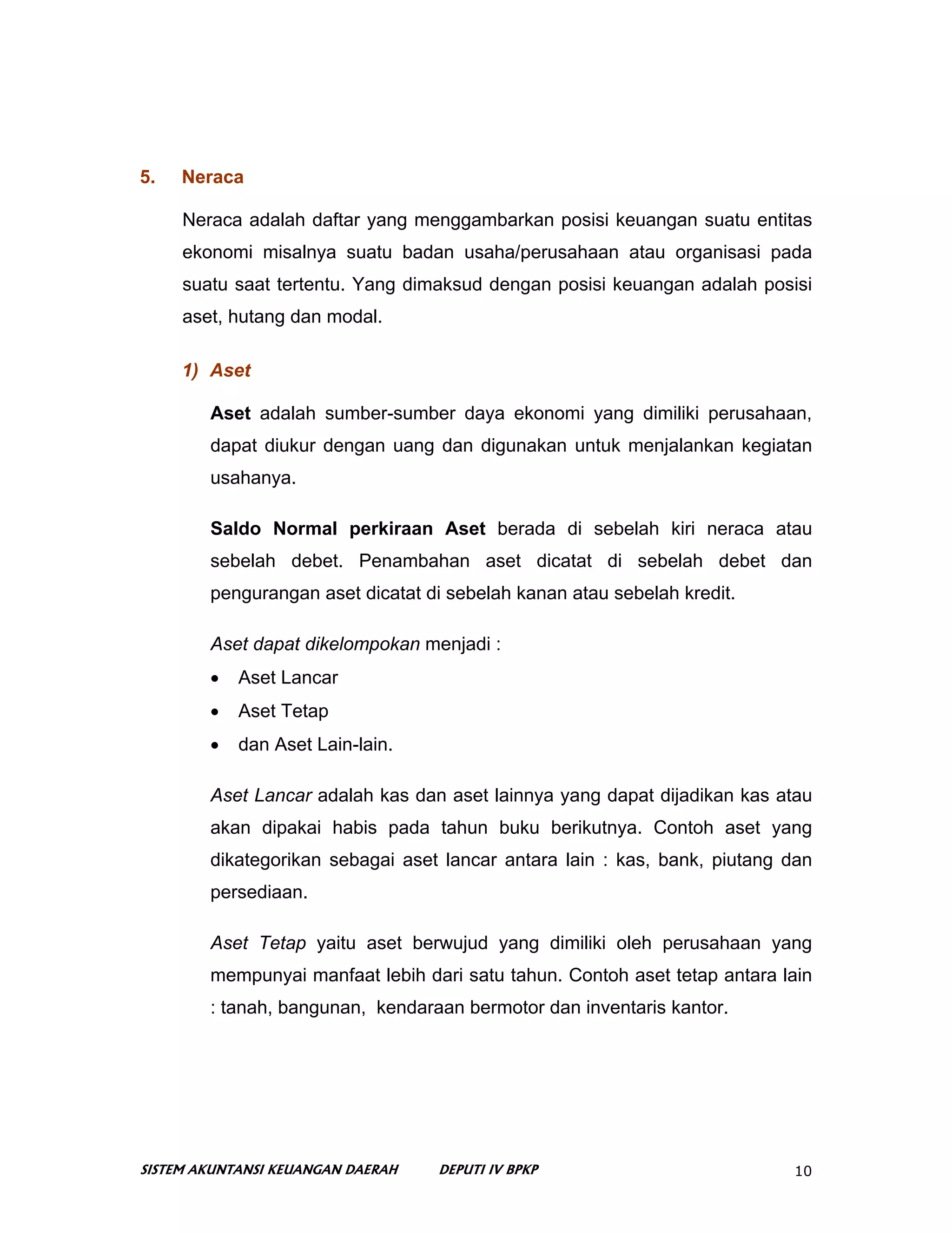 5.   Neraca

     Neraca adalah daftar yang menggambarkan posisi keuangan suatu entitas
     ekonomi misalnya suatu badan usaha/perusahaan atau organisasi pada
     suatu saat tertentu. Yang dimaksud dengan posisi keuangan adalah posisi
     aset, hutang dan modal.

     1) Aset

        Aset adalah sumber-sumber daya ekonomi yang dimiliki perusahaan,
        dapat diukur dengan uang dan digunakan untuk menjalankan kegiatan
        usahanya.

        Saldo Normal perkiraan Aset berada di sebelah kiri neraca atau
        sebelah debet. Penambahan aset dicatat di sebelah debet dan
        pengurangan aset dicatat di sebelah kanan atau sebelah kredit.

        Aset dapat dikelompokan menjadi :
        •   Aset Lancar
        •   Aset Tetap
        •   dan Aset Lain-lain.

        Aset Lancar adalah kas dan aset lainnya yang dapat dijadikan kas atau
        akan dipakai habis pada tahun buku berikutnya. Contoh aset yang
        dikategorikan sebagai aset lancar antara lain : kas, bank, piutang dan
        persediaan.

        Aset Tetap yaitu aset berwujud yang dimiliki oleh perusahaan yang
        mempunyai manfaat lebih dari satu tahun. Contoh aset tetap antara lain
        : tanah, bangunan, kendaraan bermotor dan inventaris kantor.




SISTEM AKUNTANSI KEUANGAN DAERAH   DEPUTI IV BPKP                          10
 