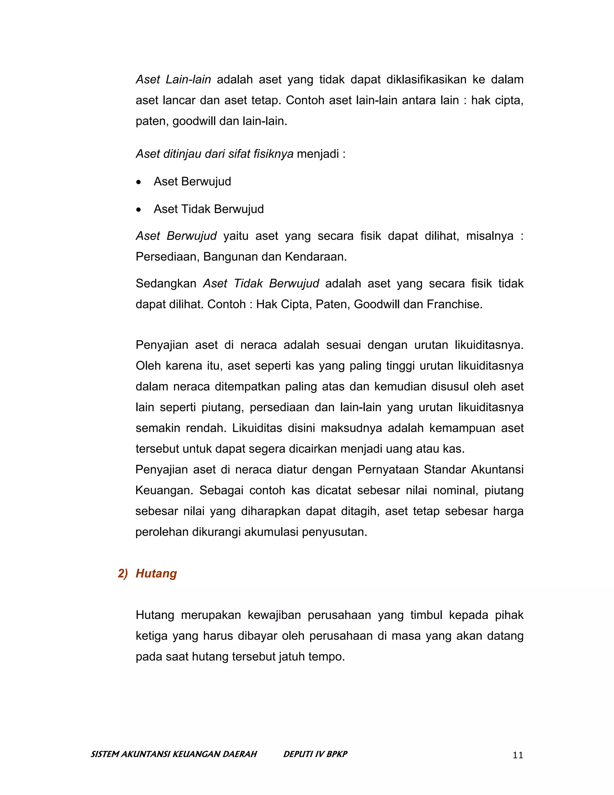 Aset Lain-lain adalah aset yang tidak dapat diklasifikasikan ke dalam
        aset lancar dan aset tetap. Contoh aset lain-lain antara lain : hak cipta,
        paten, goodwill dan lain-lain.

        Aset ditinjau dari sifat fisiknya menjadi :

        •   Aset Berwujud

        •   Aset Tidak Berwujud

        Aset Berwujud yaitu aset yang secara fisik dapat dilihat, misalnya :
        Persediaan, Bangunan dan Kendaraan.

        Sedangkan Aset Tidak Berwujud adalah aset yang secara fisik tidak
        dapat dilihat. Contoh : Hak Cipta, Paten, Goodwill dan Franchise.


        Penyajian aset di neraca adalah sesuai dengan urutan likuiditasnya.
        Oleh karena itu, aset seperti kas yang paling tinggi urutan likuiditasnya
        dalam neraca ditempatkan paling atas dan kemudian disusul oleh aset
        lain seperti piutang, persediaan dan lain-lain yang urutan likuiditasnya
        semakin rendah. Likuiditas disini maksudnya adalah kemampuan aset
        tersebut untuk dapat segera dicairkan menjadi uang atau kas.
        Penyajian aset di neraca diatur dengan Pernyataan Standar Akuntansi
        Keuangan. Sebagai contoh kas dicatat sebesar nilai nominal, piutang
        sebesar nilai yang diharapkan dapat ditagih, aset tetap sebesar harga
        perolehan dikurangi akumulasi penyusutan.


     2) Hutang


        Hutang merupakan kewajiban perusahaan yang timbul kepada pihak
        ketiga yang harus dibayar oleh perusahaan di masa yang akan datang
        pada saat hutang tersebut jatuh tempo.




SISTEM AKUNTANSI KEUANGAN DAERAH      DEPUTI IV BPKP                           11
 