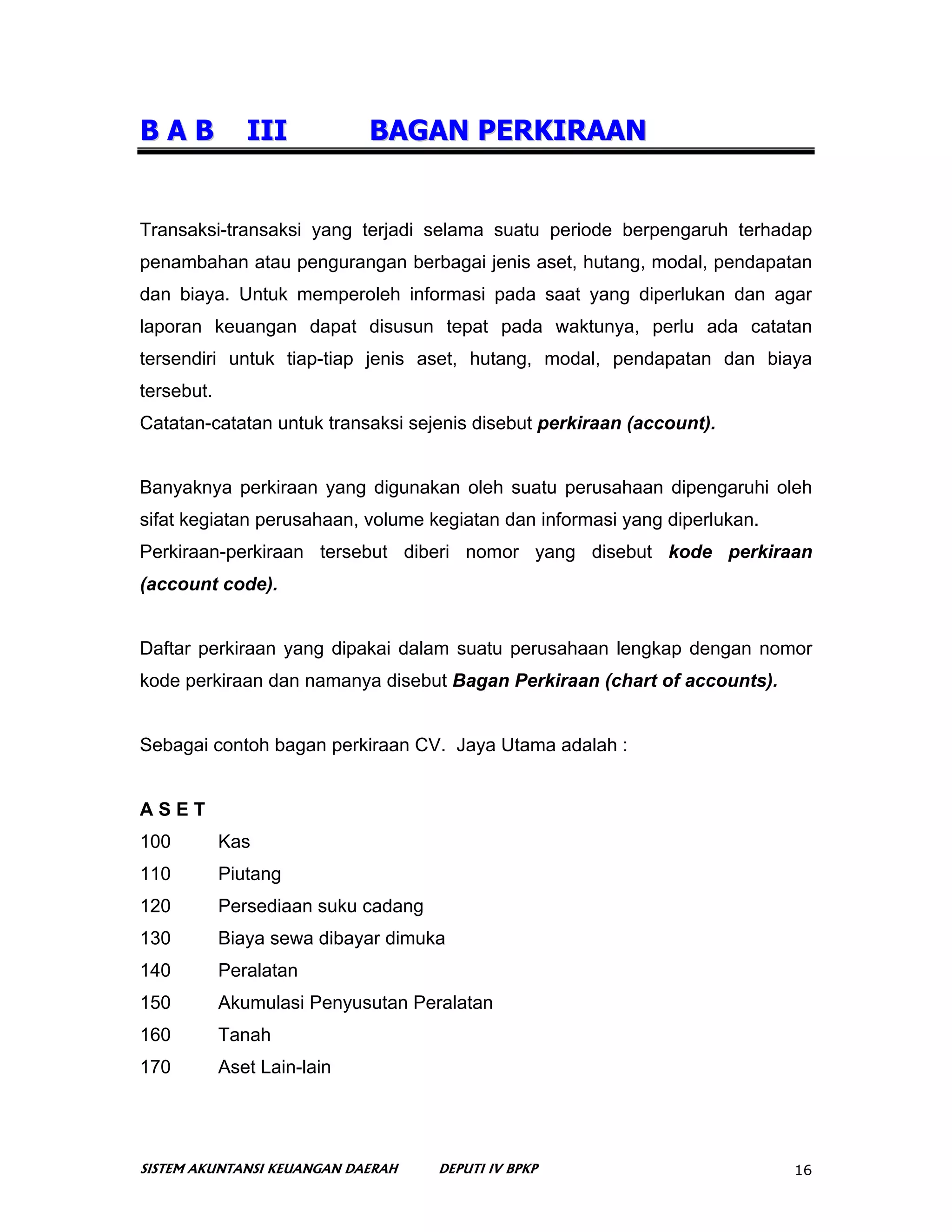 BAB            III           BAGAN PERKIRAAN


Transaksi-transaksi yang terjadi selama suatu periode berpengaruh terhadap
penambahan atau pengurangan berbagai jenis aset, hutang, modal, pendapatan
dan biaya. Untuk memperoleh informasi pada saat yang diperlukan dan agar
laporan keuangan dapat disusun tepat pada waktunya, perlu ada catatan
tersendiri untuk tiap-tiap jenis aset, hutang, modal, pendapatan dan biaya
tersebut.
Catatan-catatan untuk transaksi sejenis disebut perkiraan (account).


Banyaknya perkiraan yang digunakan oleh suatu perusahaan dipengaruhi oleh
sifat kegiatan perusahaan, volume kegiatan dan informasi yang diperlukan.
Perkiraan-perkiraan tersebut diberi nomor yang disebut kode perkiraan
(account code).


Daftar perkiraan yang dipakai dalam suatu perusahaan lengkap dengan nomor
kode perkiraan dan namanya disebut Bagan Perkiraan (chart of accounts).


Sebagai contoh bagan perkiraan CV. Jaya Utama adalah :


ASET
100         Kas
110         Piutang
120         Persediaan suku cadang
130         Biaya sewa dibayar dimuka
140         Peralatan
150         Akumulasi Penyusutan Peralatan
160         Tanah
170         Aset Lain-lain




SISTEM AKUNTANSI KEUANGAN DAERAH     DEPUTI IV BPKP                         16
 
