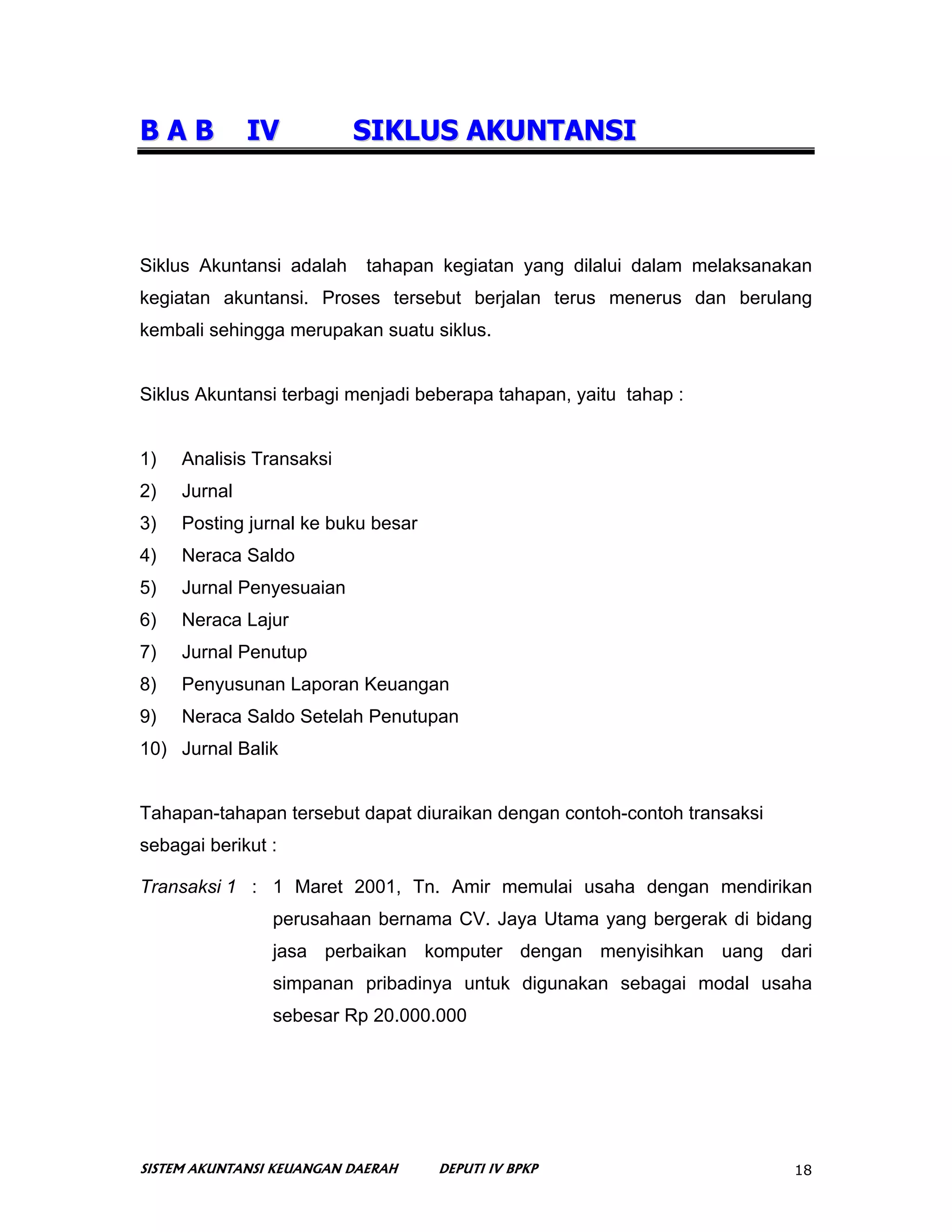 BAB           IV          SIKLUS AKUNTANSI



Siklus Akuntansi adalah     tahapan kegiatan yang dilalui dalam melaksanakan
kegiatan akuntansi. Proses tersebut berjalan terus menerus dan berulang
kembali sehingga merupakan suatu siklus.


Siklus Akuntansi terbagi menjadi beberapa tahapan, yaitu tahap :


1)   Analisis Transaksi
2)   Jurnal
3)   Posting jurnal ke buku besar
4)   Neraca Saldo
5)   Jurnal Penyesuaian
6)   Neraca Lajur
7)   Jurnal Penutup
8)   Penyusunan Laporan Keuangan
9)   Neraca Saldo Setelah Penutupan
10) Jurnal Balik


Tahapan-tahapan tersebut dapat diuraikan dengan contoh-contoh transaksi
sebagai berikut :

Transaksi 1 : 1 Maret 2001, Tn. Amir memulai usaha dengan mendirikan
                perusahaan bernama CV. Jaya Utama yang bergerak di bidang
                jasa perbaikan komputer dengan menyisihkan uang dari
                simpanan pribadinya untuk digunakan sebagai modal usaha
                sebesar Rp 20.000.000




SISTEM AKUNTANSI KEUANGAN DAERAH    DEPUTI IV BPKP                        18
 