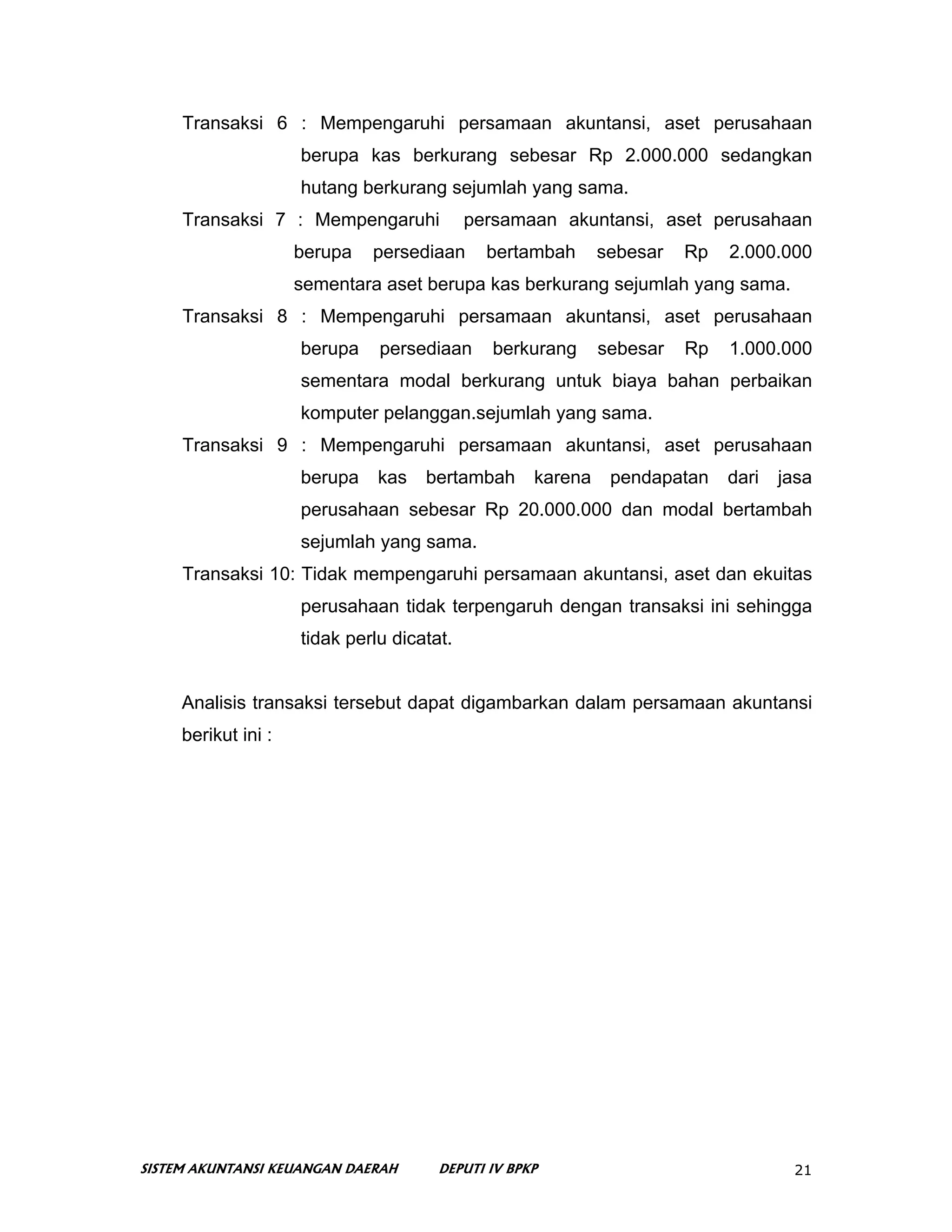 Transaksi 6 : Mempengaruhi persamaan akuntansi, aset perusahaan
                     berupa kas berkurang sebesar Rp 2.000.000 sedangkan
                     hutang berkurang sejumlah yang sama.
     Transaksi 7 : Mempengaruhi             persamaan akuntansi, aset perusahaan
                     berupa   persediaan      bertambah      sebesar   Rp   2.000.000
                     sementara aset berupa kas berkurang sejumlah yang sama.
     Transaksi 8 : Mempengaruhi persamaan akuntansi, aset perusahaan
                     berupa    persediaan     berkurang      sebesar   Rp   1.000.000
                     sementara modal berkurang untuk biaya bahan perbaikan
                     komputer pelanggan.sejumlah yang sama.
     Transaksi 9 : Mempengaruhi persamaan akuntansi, aset perusahaan
                     berupa    kas   bertambah      karena    pendapatan    dari   jasa
                     perusahaan sebesar Rp 20.000.000 dan modal bertambah
                     sejumlah yang sama.
     Transaksi 10: Tidak mempengaruhi persamaan akuntansi, aset dan ekuitas
                     perusahaan tidak terpengaruh dengan transaksi ini sehingga
                     tidak perlu dicatat.


     Analisis transaksi tersebut dapat digambarkan dalam persamaan akuntansi
     berikut ini :




SISTEM AKUNTANSI KEUANGAN DAERAH       DEPUTI IV BPKP                               21
 