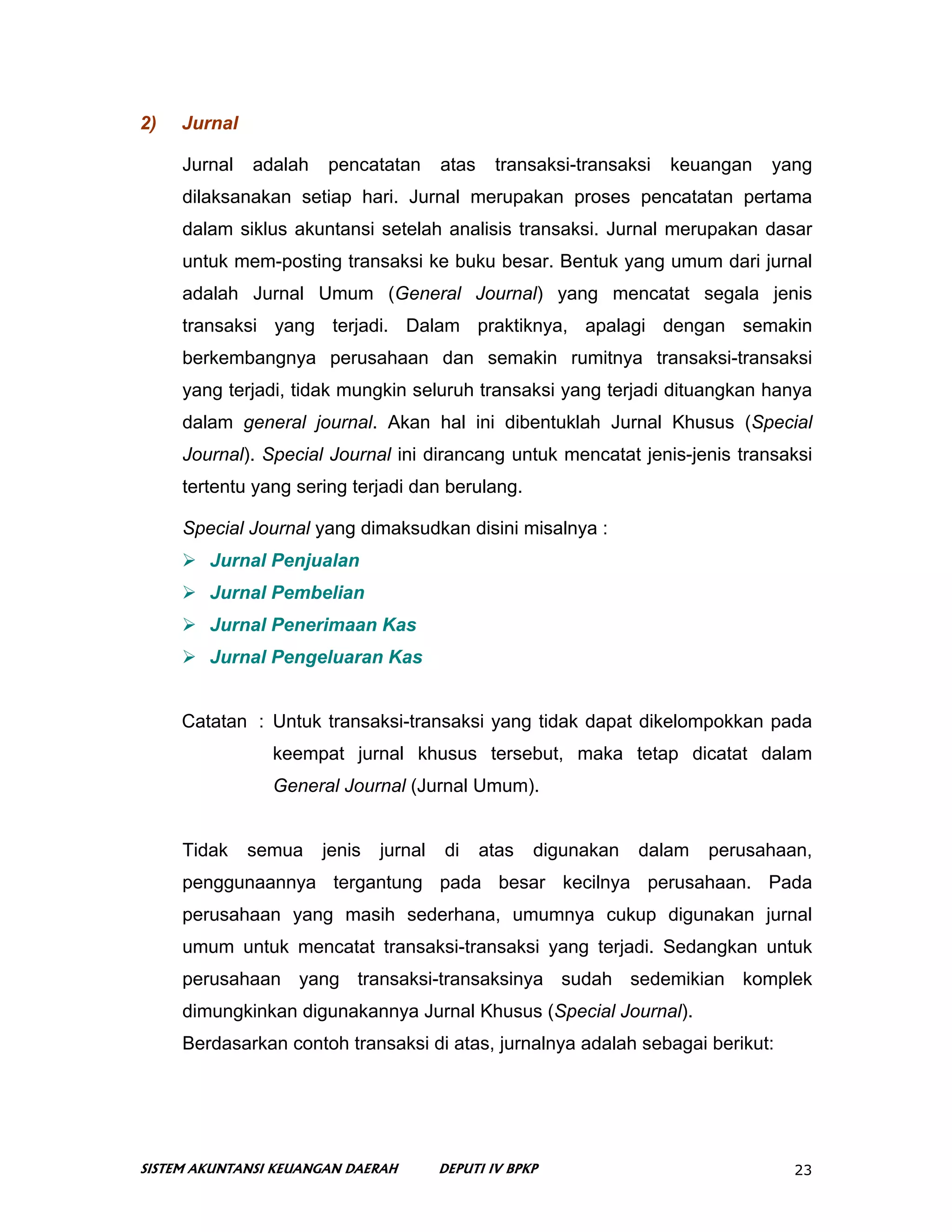 2)   Jurnal

     Jurnal   adalah   pencatatan       atas    transaksi-transaksi   keuangan   yang
     dilaksanakan setiap hari. Jurnal merupakan proses pencatatan pertama
     dalam siklus akuntansi setelah analisis transaksi. Jurnal merupakan dasar
     untuk mem-posting transaksi ke buku besar. Bentuk yang umum dari jurnal
     adalah Jurnal Umum (General Journal) yang mencatat segala jenis
     transaksi yang terjadi. Dalam praktiknya, apalagi dengan semakin
     berkembangnya perusahaan dan semakin rumitnya transaksi-transaksi
     yang terjadi, tidak mungkin seluruh transaksi yang terjadi dituangkan hanya
     dalam general journal. Akan hal ini dibentuklah Jurnal Khusus (Special
     Journal). Special Journal ini dirancang untuk mencatat jenis-jenis transaksi
     tertentu yang sering terjadi dan berulang.

     Special Journal yang dimaksudkan disini misalnya :
        Jurnal Penjualan
        Jurnal Pembelian
        Jurnal Penerimaan Kas
        Jurnal Pengeluaran Kas


     Catatan : Untuk transaksi-transaksi yang tidak dapat dikelompokkan pada
                keempat jurnal khusus tersebut, maka tetap dicatat dalam
                General Journal (Jurnal Umum).


     Tidak    semua    jenis   jurnal   di     atas   digunakan   dalam   perusahaan,
     penggunaannya tergantung pada besar kecilnya perusahaan. Pada
     perusahaan yang masih sederhana, umumnya cukup digunakan jurnal
     umum untuk mencatat transaksi-transaksi yang terjadi. Sedangkan untuk
     perusahaan yang transaksi-transaksinya sudah sedemikian komplek
     dimungkinkan digunakannya Jurnal Khusus (Special Journal).
     Berdasarkan contoh transaksi di atas, jurnalnya adalah sebagai berikut:




SISTEM AKUNTANSI KEUANGAN DAERAH        DEPUTI IV BPKP                             23
 