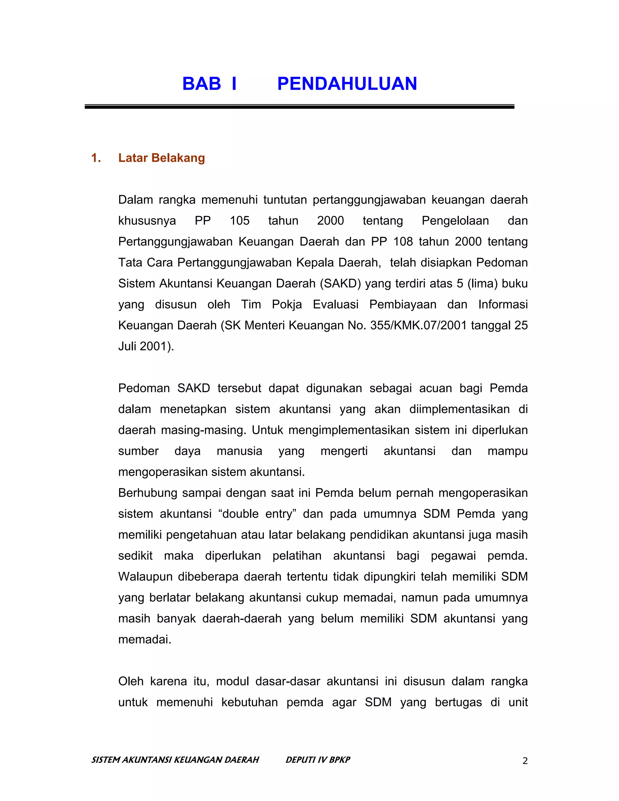 BAB I             PENDAHULUAN


1.   Latar Belakang


     Dalam rangka memenuhi tuntutan pertanggungjawaban keuangan daerah
     khususnya        PP    105      tahun    2000      tentang   Pengelolaan   dan
     Pertanggungjawaban Keuangan Daerah dan PP 108 tahun 2000 tentang
     Tata Cara Pertanggungjawaban Kepala Daerah, telah disiapkan Pedoman
     Sistem Akuntansi Keuangan Daerah (SAKD) yang terdiri atas 5 (lima) buku
     yang disusun oleh Tim Pokja Evaluasi Pembiayaan dan Informasi
     Keuangan Daerah (SK Menteri Keuangan No. 355/KMK.07/2001 tanggal 25
     Juli 2001).


     Pedoman SAKD tersebut dapat digunakan sebagai acuan bagi Pemda
     dalam menetapkan sistem akuntansi yang akan diimplementasikan di
     daerah masing-masing. Untuk mengimplementasikan sistem ini diperlukan
     sumber        daya    manusia    yang    mengerti     akuntansi   dan   mampu
     mengoperasikan sistem akuntansi.
     Berhubung sampai dengan saat ini Pemda belum pernah mengoperasikan
     sistem akuntansi “double entry” dan pada umumnya SDM Pemda yang
     memiliki pengetahuan atau latar belakang pendidikan akuntansi juga masih
     sedikit maka diperlukan pelatihan akuntansi bagi pegawai pemda.
     Walaupun dibeberapa daerah tertentu tidak dipungkiri telah memiliki SDM
     yang berlatar belakang akuntansi cukup memadai, namun pada umumnya
     masih banyak daerah-daerah yang belum memiliki SDM akuntansi yang
     memadai.


     Oleh karena itu, modul dasar-dasar akuntansi ini disusun dalam rangka
     untuk memenuhi kebutuhan pemda agar SDM yang bertugas di unit



SISTEM AKUNTANSI KEUANGAN DAERAH       DEPUTI IV BPKP                             2
 