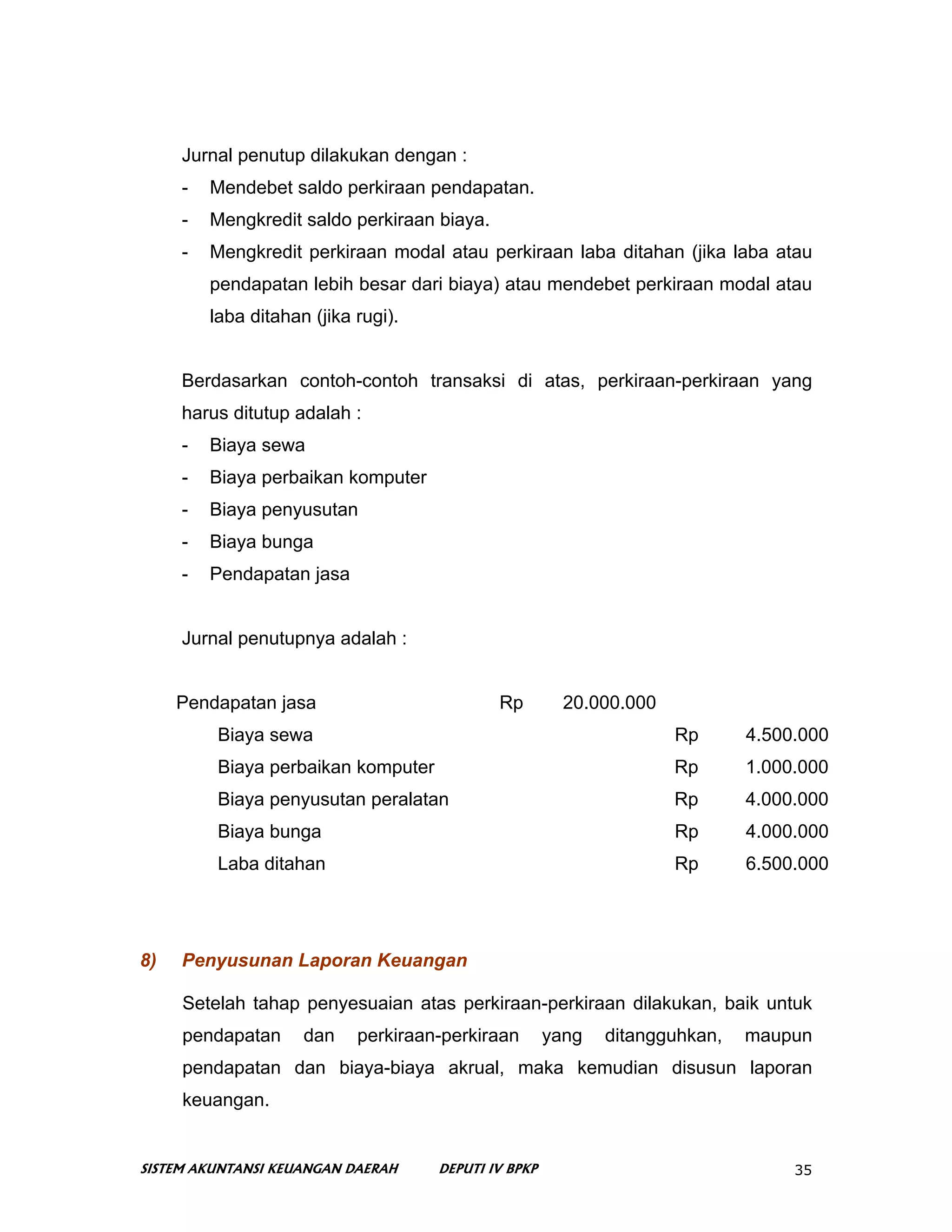 Jurnal penutup dilakukan dengan :
     -   Mendebet saldo perkiraan pendapatan.
     -   Mengkredit saldo perkiraan biaya.
     -   Mengkredit perkiraan modal atau perkiraan laba ditahan (jika laba atau
         pendapatan lebih besar dari biaya) atau mendebet perkiraan modal atau
         laba ditahan (jika rugi).


     Berdasarkan contoh-contoh transaksi di atas, perkiraan-perkiraan yang
     harus ditutup adalah :
     -   Biaya sewa
     -   Biaya perbaikan komputer
     -   Biaya penyusutan
     -   Biaya bunga
     -   Pendapatan jasa


     Jurnal penutupnya adalah :


     Pendapatan jasa                         Rp         20.000.000
          Biaya sewa                                                 Rp      4.500.000
          Biaya perbaikan komputer                                   Rp      1.000.000
          Biaya penyusutan peralatan                                 Rp      4.000.000
          Biaya bunga                                                Rp      4.000.000
          Laba ditahan                                               Rp      6.500.000




8)   Penyusunan Laporan Keuangan

     Setelah tahap penyesuaian atas perkiraan-perkiraan dilakukan, baik untuk
     pendapatan      dan    perkiraan-perkiraan       yang   ditangguhkan,   maupun
     pendapatan dan biaya-biaya akrual, maka kemudian disusun laporan
     keuangan.


SISTEM AKUNTANSI KEUANGAN DAERAH     DEPUTI IV BPKP                               35
 
