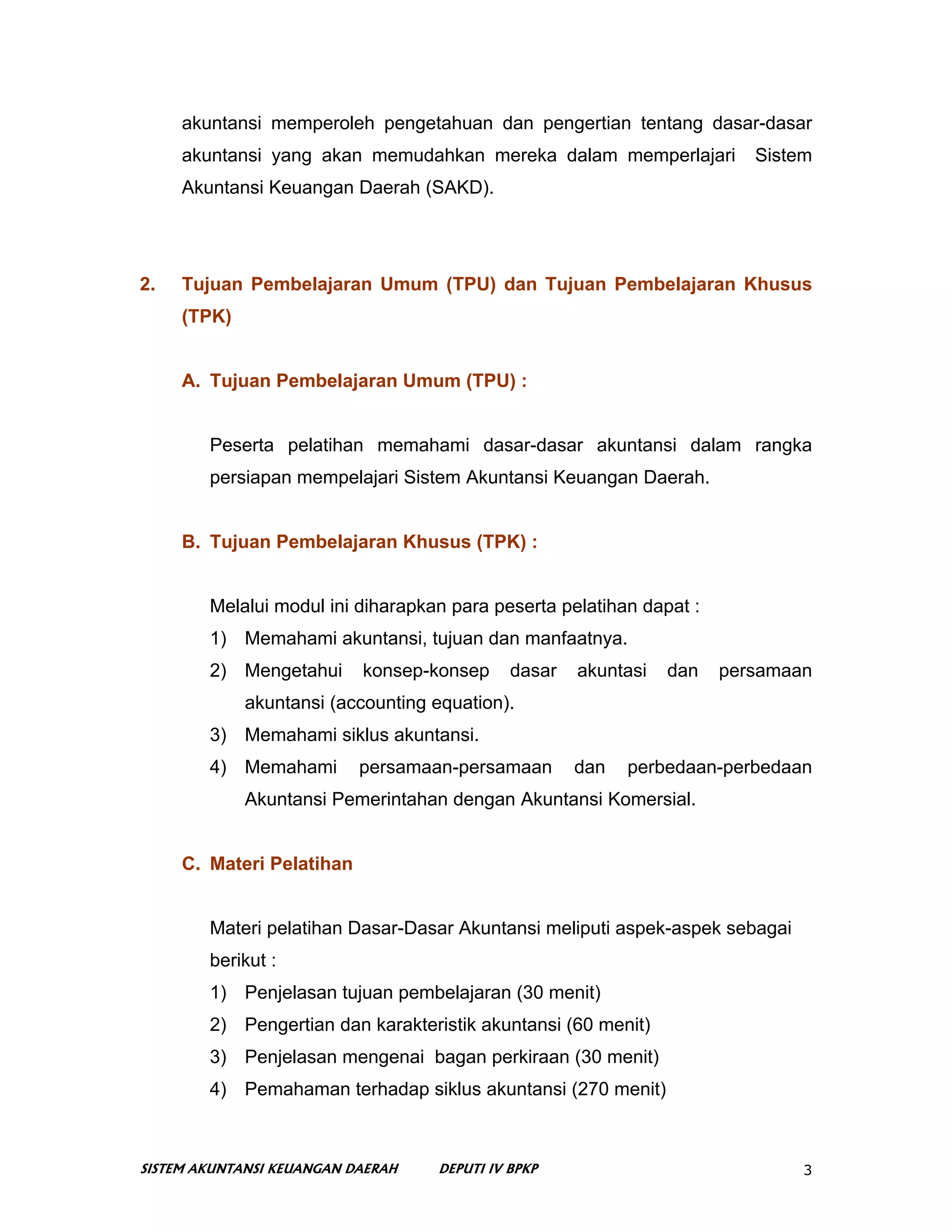 akuntansi memperoleh pengetahuan dan pengertian tentang dasar-dasar
     akuntansi yang akan memudahkan mereka dalam memperlajari            Sistem
     Akuntansi Keuangan Daerah (SAKD).




2.   Tujuan Pembelajaran Umum (TPU) dan Tujuan Pembelajaran Khusus
     (TPK)


     A. Tujuan Pembelajaran Umum (TPU) :


        Peserta pelatihan memahami dasar-dasar akuntansi dalam rangka
        persiapan mempelajari Sistem Akuntansi Keuangan Daerah.


     B. Tujuan Pembelajaran Khusus (TPK) :


        Melalui modul ini diharapkan para peserta pelatihan dapat :
        1) Memahami akuntansi, tujuan dan manfaatnya.
        2) Mengetahui      konsep-konsep     dasar   akuntasi   dan   persamaan
             akuntansi (accounting equation).
        3) Memahami siklus akuntansi.
        4) Memahami        persamaan-persamaan       dan   perbedaan-perbedaan
             Akuntansi Pemerintahan dengan Akuntansi Komersial.


     C. Materi Pelatihan


        Materi pelatihan Dasar-Dasar Akuntansi meliputi aspek-aspek sebagai
        berikut :
        1) Penjelasan tujuan pembelajaran (30 menit)
        2) Pengertian dan karakteristik akuntansi (60 menit)
        3) Penjelasan mengenai bagan perkiraan (30 menit)
        4) Pemahaman terhadap siklus akuntansi (270 menit)



SISTEM AKUNTANSI KEUANGAN DAERAH   DEPUTI IV BPKP                             3
 