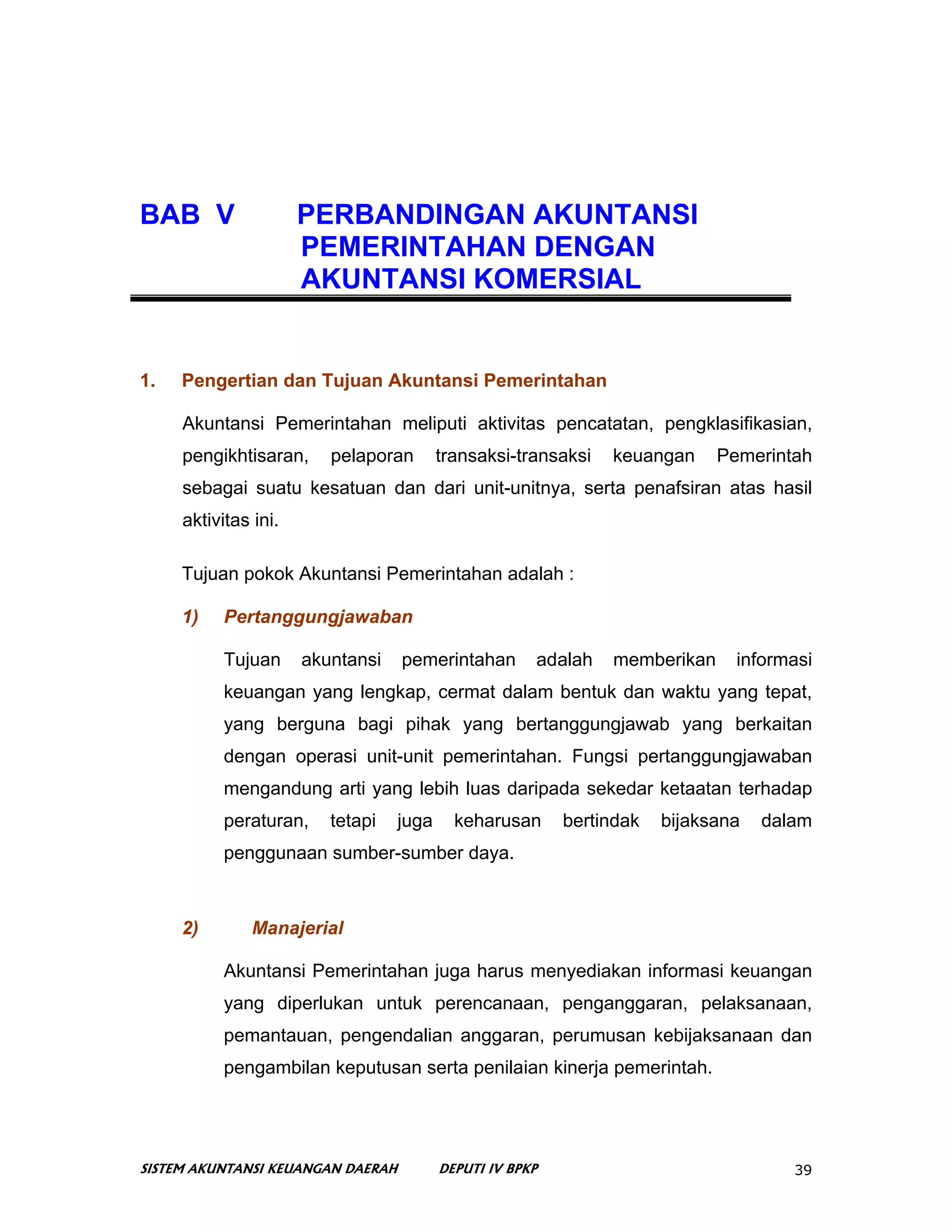BAB V                 PERBANDINGAN AKUNTANSI
                      PEMERINTAHAN DENGAN
                      AKUNTANSI KOMERSIAL


1.   Pengertian dan Tujuan Akuntansi Pemerintahan

     Akuntansi Pemerintahan meliputi aktivitas pencatatan, pengklasifikasian,
     pengikhtisaran,     pelaporan        transaksi-transaksi   keuangan     Pemerintah
     sebagai suatu kesatuan dan dari unit-unitnya, serta penafsiran atas hasil
     aktivitas ini.

     Tujuan pokok Akuntansi Pemerintahan adalah :

     1)    Pertanggungjawaban

           Tujuan     akuntansi    pemerintahan        adalah   memberikan     informasi
           keuangan yang lengkap, cermat dalam bentuk dan waktu yang tepat,
           yang berguna bagi pihak yang bertanggungjawab yang berkaitan
           dengan operasi unit-unit pemerintahan. Fungsi pertanggungjawaban
           mengandung arti yang lebih luas daripada sekedar ketaatan terhadap
           peraturan,    tetapi    juga     keharusan      bertindak   bijaksana   dalam
           penggunaan sumber-sumber daya.



     2)        Manajerial

           Akuntansi Pemerintahan juga harus menyediakan informasi keuangan
           yang diperlukan untuk perencanaan, penganggaran, pelaksanaan,
           pemantauan, pengendalian anggaran, perumusan kebijaksanaan dan
           pengambilan keputusan serta penilaian kinerja pemerintah.




SISTEM AKUNTANSI KEUANGAN DAERAH          DEPUTI IV BPKP                              39
 