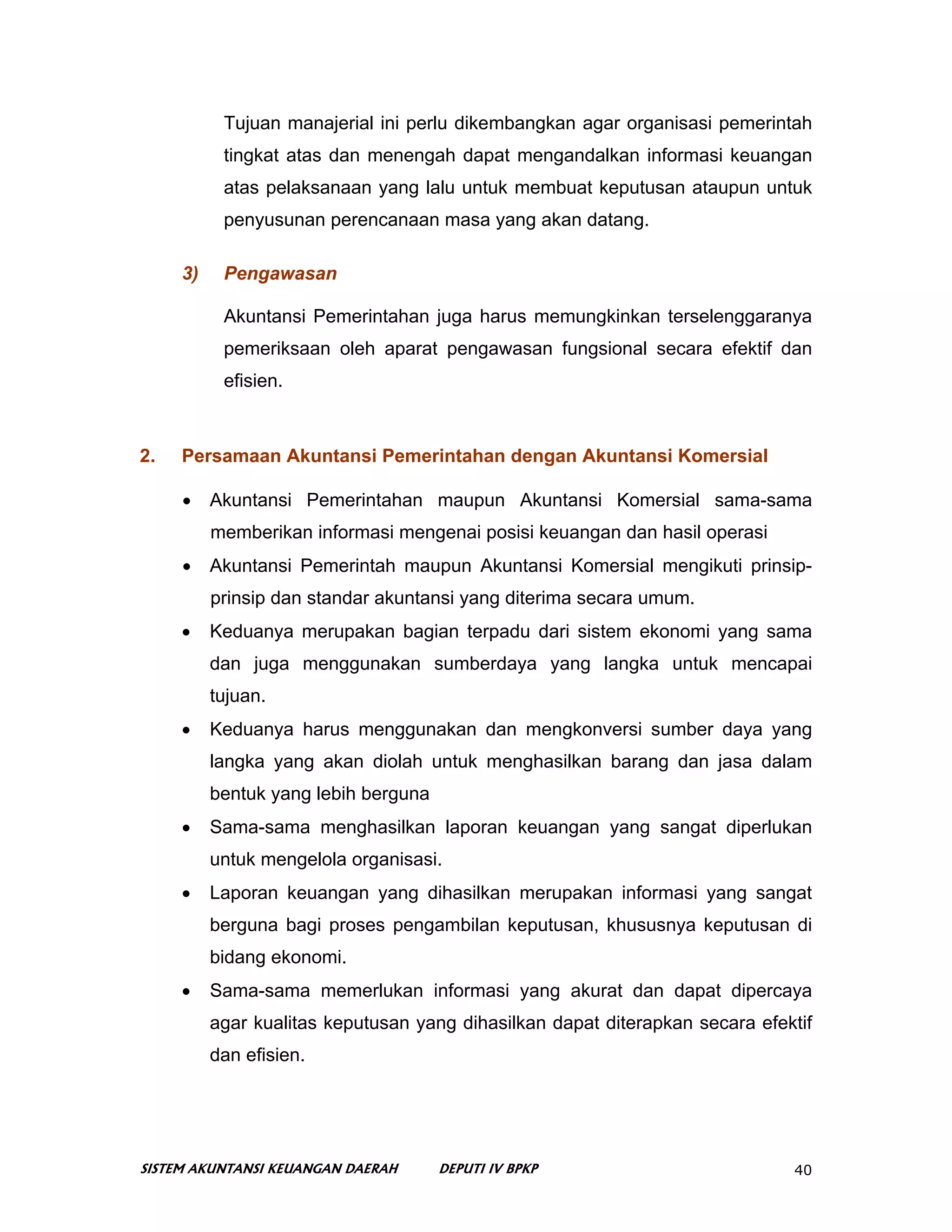Tujuan manajerial ini perlu dikembangkan agar organisasi pemerintah
           tingkat atas dan menengah dapat mengandalkan informasi keuangan
           atas pelaksanaan yang lalu untuk membuat keputusan ataupun untuk
           penyusunan perencanaan masa yang akan datang.

     3)    Pengawasan

           Akuntansi Pemerintahan juga harus memungkinkan terselenggaranya
           pemeriksaan oleh aparat pengawasan fungsional secara efektif dan
           efisien.



2.   Persamaan Akuntansi Pemerintahan dengan Akuntansi Komersial

     •    Akuntansi Pemerintahan maupun Akuntansi Komersial sama-sama
          memberikan informasi mengenai posisi keuangan dan hasil operasi
     •    Akuntansi Pemerintah maupun Akuntansi Komersial mengikuti prinsip-
          prinsip dan standar akuntansi yang diterima secara umum.
     •    Keduanya merupakan bagian terpadu dari sistem ekonomi yang sama
          dan juga menggunakan sumberdaya yang langka untuk mencapai
          tujuan.
     •    Keduanya harus menggunakan dan mengkonversi sumber daya yang
          langka yang akan diolah untuk menghasilkan barang dan jasa dalam
          bentuk yang lebih berguna
     •    Sama-sama menghasilkan laporan keuangan yang sangat diperlukan
          untuk mengelola organisasi.
     •    Laporan keuangan yang dihasilkan merupakan informasi yang sangat
          berguna bagi proses pengambilan keputusan, khususnya keputusan di
          bidang ekonomi.
     •    Sama-sama memerlukan informasi yang akurat dan dapat dipercaya
          agar kualitas keputusan yang dihasilkan dapat diterapkan secara efektif
          dan efisien.




SISTEM AKUNTANSI KEUANGAN DAERAH      DEPUTI IV BPKP                          40
 