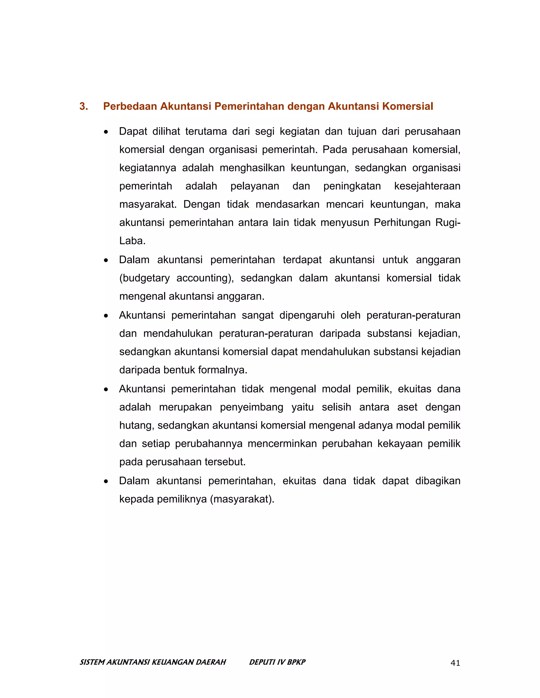 3.   Perbedaan Akuntansi Pemerintahan dengan Akuntansi Komersial

     •   Dapat dilihat terutama dari segi kegiatan dan tujuan dari perusahaan
         komersial dengan organisasi pemerintah. Pada perusahaan komersial,
         kegiatannya adalah menghasilkan keuntungan, sedangkan organisasi
         pemerintah    adalah      pelayanan     dan   peningkatan   kesejahteraan
         masyarakat. Dengan tidak mendasarkan mencari keuntungan, maka
         akuntansi pemerintahan antara lain tidak menyusun Perhitungan Rugi-
         Laba.
     •   Dalam akuntansi pemerintahan terdapat akuntansi untuk anggaran
         (budgetary accounting), sedangkan dalam akuntansi komersial tidak
         mengenal akuntansi anggaran.
     •   Akuntansi pemerintahan sangat dipengaruhi oleh peraturan-peraturan
         dan mendahulukan peraturan-peraturan daripada substansi kejadian,
         sedangkan akuntansi komersial dapat mendahulukan substansi kejadian
         daripada bentuk formalnya.
     •   Akuntansi pemerintahan tidak mengenal modal pemilik, ekuitas dana
         adalah merupakan penyeimbang yaitu selisih antara aset dengan
         hutang, sedangkan akuntansi komersial mengenal adanya modal pemilik
         dan setiap perubahannya mencerminkan perubahan kekayaan pemilik
         pada perusahaan tersebut.
     •   Dalam akuntansi pemerintahan, ekuitas dana tidak dapat dibagikan
         kepada pemiliknya (masyarakat).




SISTEM AKUNTANSI KEUANGAN DAERAH      DEPUTI IV BPKP                            41
 