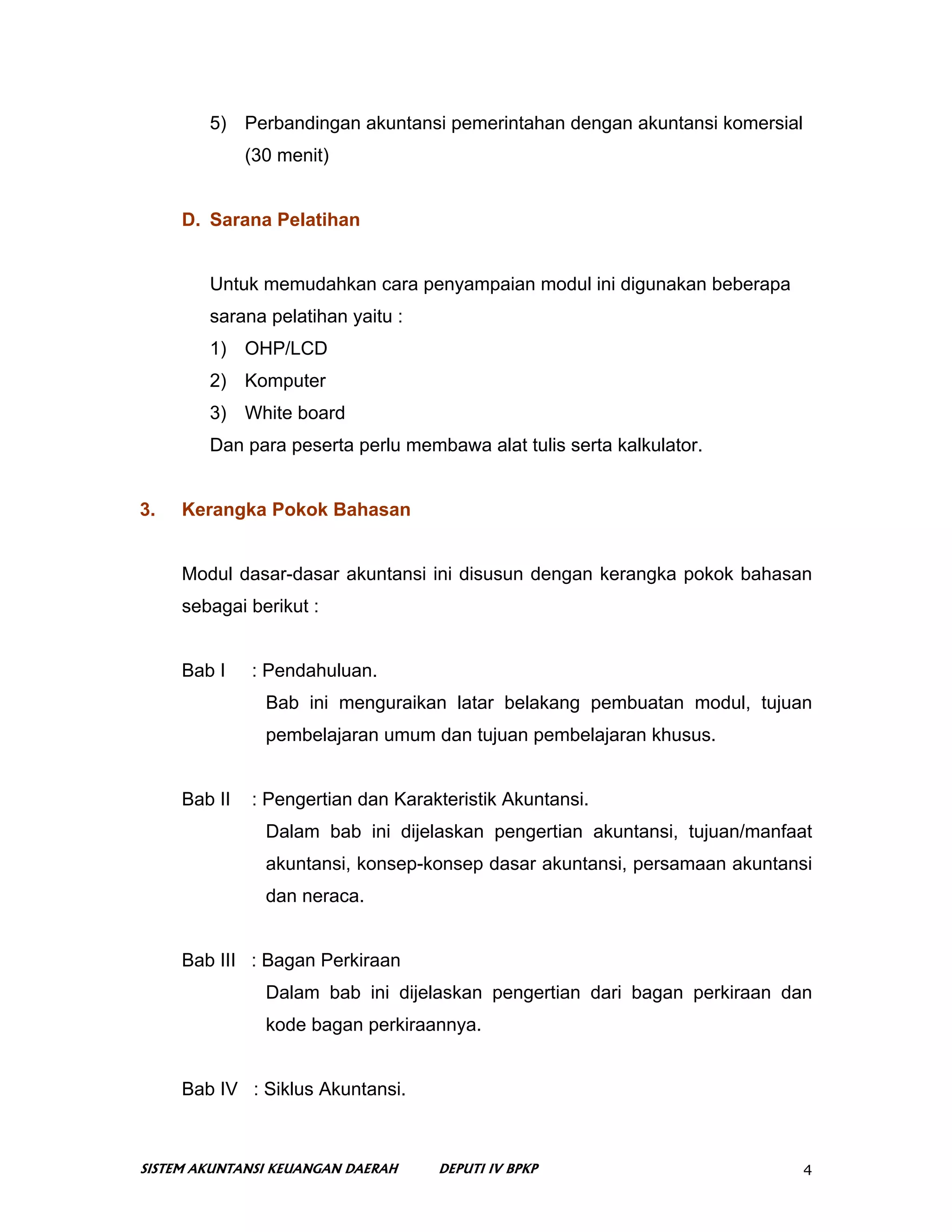 5) Perbandingan akuntansi pemerintahan dengan akuntansi komersial
              (30 menit)


     D. Sarana Pelatihan


        Untuk memudahkan cara penyampaian modul ini digunakan beberapa
        sarana pelatihan yaitu :
        1) OHP/LCD
        2) Komputer
        3) White board
        Dan para peserta perlu membawa alat tulis serta kalkulator.


3.   Kerangka Pokok Bahasan


     Modul dasar-dasar akuntansi ini disusun dengan kerangka pokok bahasan
     sebagai berikut :


     Bab I    : Pendahuluan.
                Bab ini menguraikan latar belakang pembuatan modul, tujuan
                pembelajaran umum dan tujuan pembelajaran khusus.


     Bab II   : Pengertian dan Karakteristik Akuntansi.
                Dalam bab ini dijelaskan pengertian akuntansi, tujuan/manfaat
                akuntansi, konsep-konsep dasar akuntansi, persamaan akuntansi
                dan neraca.


     Bab III : Bagan Perkiraan
                Dalam bab ini dijelaskan pengertian dari bagan perkiraan dan
                kode bagan perkiraannya.


     Bab IV : Siklus Akuntansi.



SISTEM AKUNTANSI KEUANGAN DAERAH    DEPUTI IV BPKP                          4
 