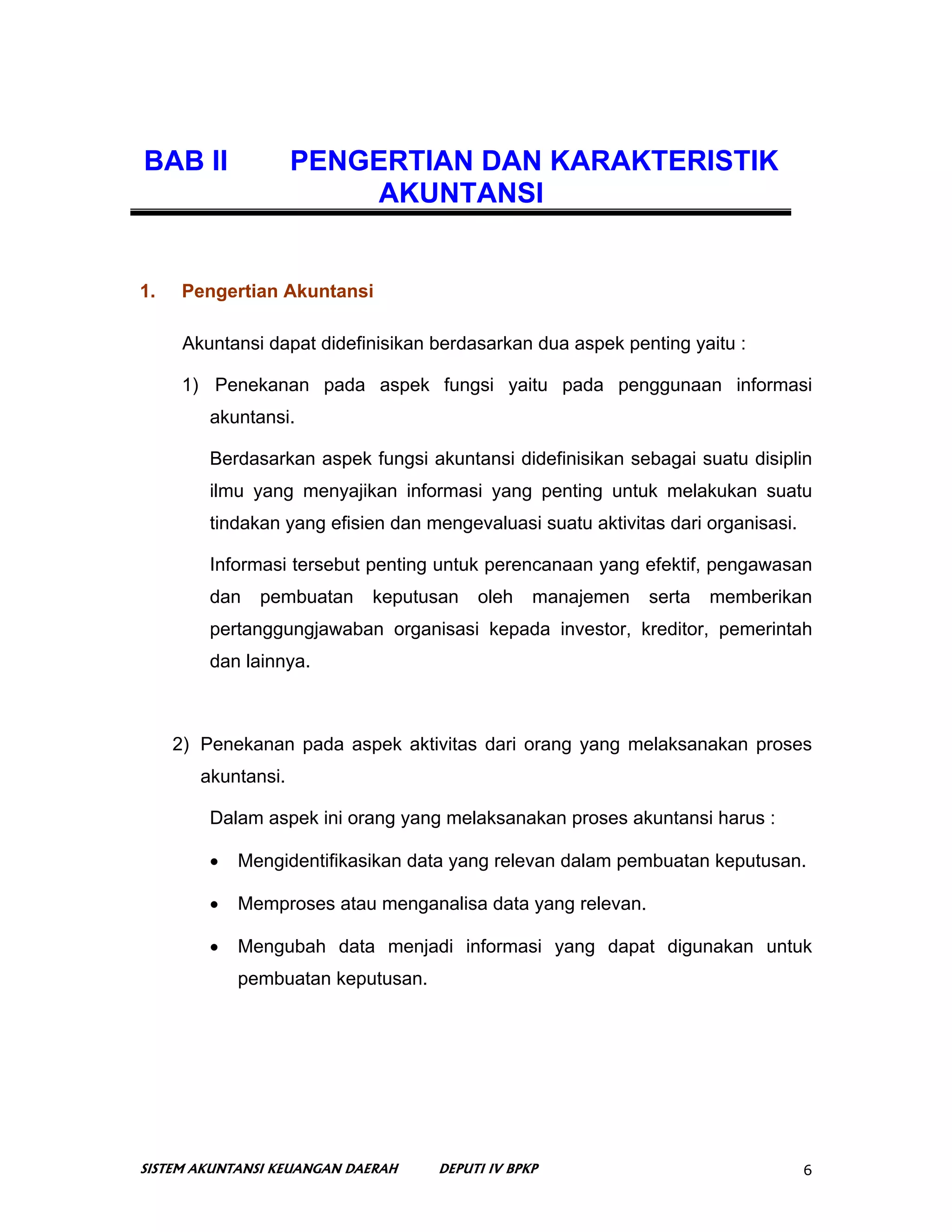 BAB II               PENGERTIAN DAN KARAKTERISTIK
                          AKUNTANSI


1.    Pengertian Akuntansi

      Akuntansi dapat didefinisikan berdasarkan dua aspek penting yaitu :

      1) Penekanan pada aspek fungsi yaitu pada penggunaan informasi
         akuntansi.

         Berdasarkan aspek fungsi akuntansi didefinisikan sebagai suatu disiplin
         ilmu yang menyajikan informasi yang penting untuk melakukan suatu
         tindakan yang efisien dan mengevaluasi suatu aktivitas dari organisasi.

         Informasi tersebut penting untuk perencanaan yang efektif, pengawasan
         dan   pembuatan    keputusan    oleh    manajemen    serta   memberikan
         pertanggungjawaban organisasi kepada investor, kreditor, pemerintah
         dan lainnya.



     2) Penekanan pada aspek aktivitas dari orang yang melaksanakan proses
        akuntansi.

         Dalam aspek ini orang yang melaksanakan proses akuntansi harus :

         •   Mengidentifikasikan data yang relevan dalam pembuatan keputusan.

         •   Memproses atau menganalisa data yang relevan.

         •   Mengubah data menjadi informasi yang dapat digunakan untuk
             pembuatan keputusan.




SISTEM AKUNTANSI KEUANGAN DAERAH    DEPUTI IV BPKP                                 6
 