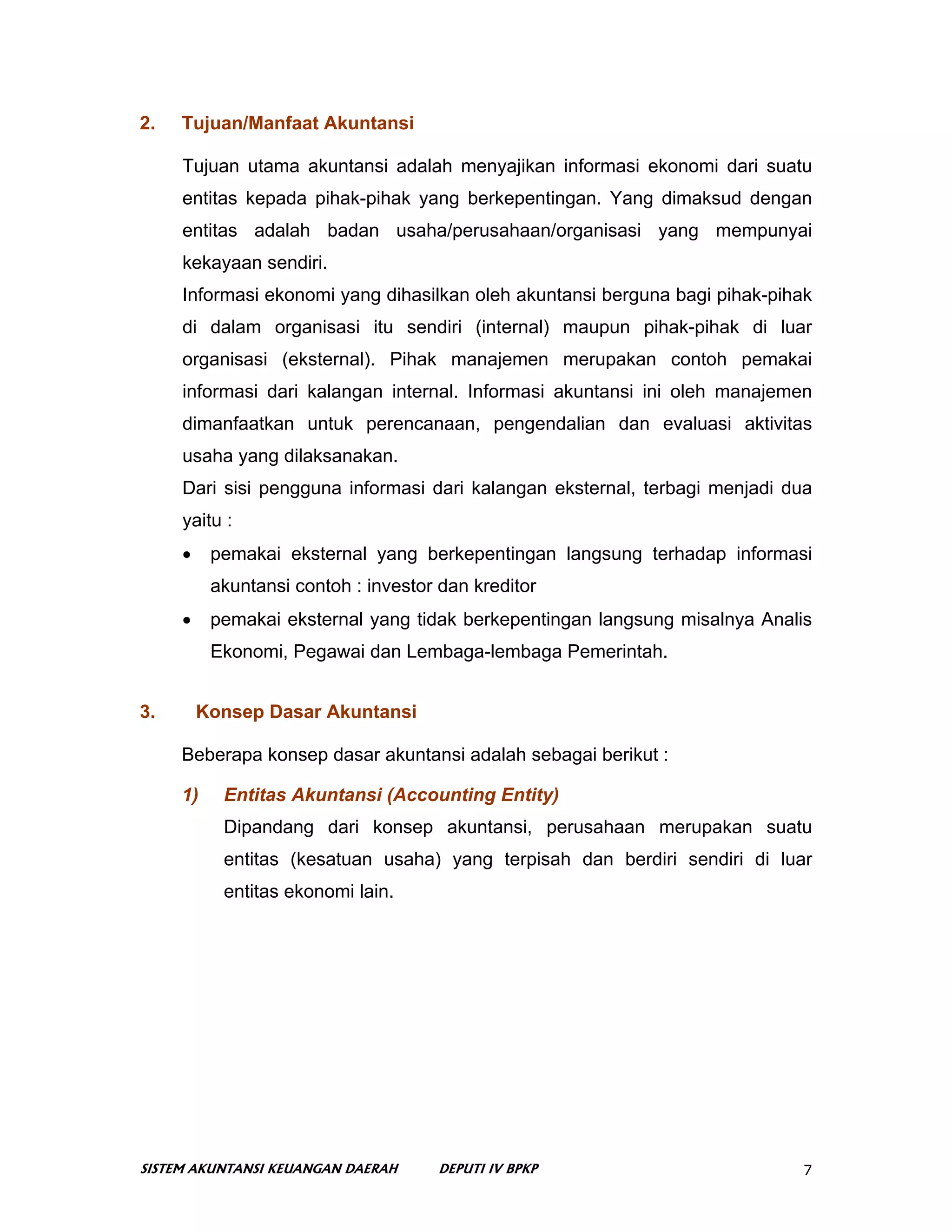2.   Tujuan/Manfaat Akuntansi

     Tujuan utama akuntansi adalah menyajikan informasi ekonomi dari suatu
     entitas kepada pihak-pihak yang berkepentingan. Yang dimaksud dengan
     entitas adalah badan usaha/perusahaan/organisasi yang mempunyai
     kekayaan sendiri.
     Informasi ekonomi yang dihasilkan oleh akuntansi berguna bagi pihak-pihak
     di dalam organisasi itu sendiri (internal) maupun pihak-pihak di luar
     organisasi (eksternal). Pihak manajemen merupakan contoh pemakai
     informasi dari kalangan internal. Informasi akuntansi ini oleh manajemen
     dimanfaatkan untuk perencanaan, pengendalian dan evaluasi aktivitas
     usaha yang dilaksanakan.
     Dari sisi pengguna informasi dari kalangan eksternal, terbagi menjadi dua
     yaitu :
     •    pemakai eksternal yang berkepentingan langsung terhadap informasi
          akuntansi contoh : investor dan kreditor
     •    pemakai eksternal yang tidak berkepentingan langsung misalnya Analis
          Ekonomi, Pegawai dan Lembaga-lembaga Pemerintah.


3.       Konsep Dasar Akuntansi

     Beberapa konsep dasar akuntansi adalah sebagai berikut :

     1)    Entitas Akuntansi (Accounting Entity)
           Dipandang dari konsep akuntansi, perusahaan merupakan suatu
           entitas (kesatuan usaha) yang terpisah dan berdiri sendiri di luar
           entitas ekonomi lain.




SISTEM AKUNTANSI KEUANGAN DAERAH     DEPUTI IV BPKP                          7
 