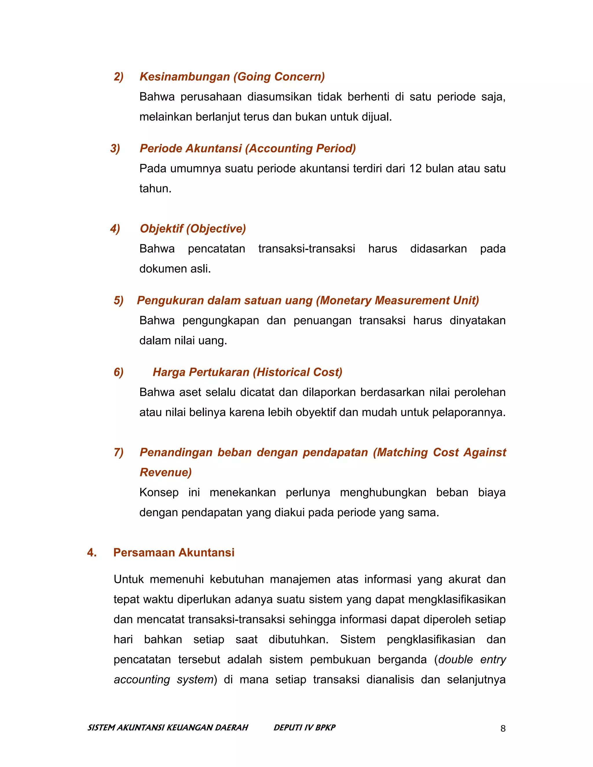 2)   Kesinambungan (Going Concern)
          Bahwa perusahaan diasumsikan tidak berhenti di satu periode saja,
          melainkan berlanjut terus dan bukan untuk dijual.

     3)   Periode Akuntansi (Accounting Period)
          Pada umumnya suatu periode akuntansi terdiri dari 12 bulan atau satu
          tahun.


     4)   Objektif (Objective)
          Bahwa     pencatatan     transaksi-transaksi   harus   didasarkan   pada
          dokumen asli.

     5)   Pengukuran dalam satuan uang (Monetary Measurement Unit)
          Bahwa pengungkapan dan penuangan transaksi harus dinyatakan
          dalam nilai uang.

     6)      Harga Pertukaran (Historical Cost)
          Bahwa aset selalu dicatat dan dilaporkan berdasarkan nilai perolehan
          atau nilai belinya karena lebih obyektif dan mudah untuk pelaporannya.


     7)   Penandingan beban dengan pendapatan (Matching Cost Against
          Revenue)
          Konsep ini menekankan perlunya menghubungkan beban biaya
          dengan pendapatan yang diakui pada periode yang sama.


4.   Persamaan Akuntansi

     Untuk memenuhi kebutuhan manajemen atas informasi yang akurat dan
     tepat waktu diperlukan adanya suatu sistem yang dapat mengklasifikasikan
     dan mencatat transaksi-transaksi sehingga informasi dapat diperoleh setiap
     hari bahkan setiap saat dibutuhkan. Sistem pengklasifikasian dan
     pencatatan tersebut adalah sistem pembukuan berganda (double entry
     accounting system) di mana setiap transaksi dianalisis dan selanjutnya



SISTEM AKUNTANSI KEUANGAN DAERAH     DEPUTI IV BPKP                              8
 