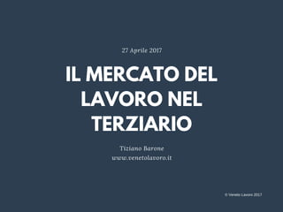 IL MERCATO DEL
LAVORO NEL
TERZIARIO
Tiziano Barone
www.venetolavoro.it
27 Aprile 2017
© Veneto Lavoro 2017
 