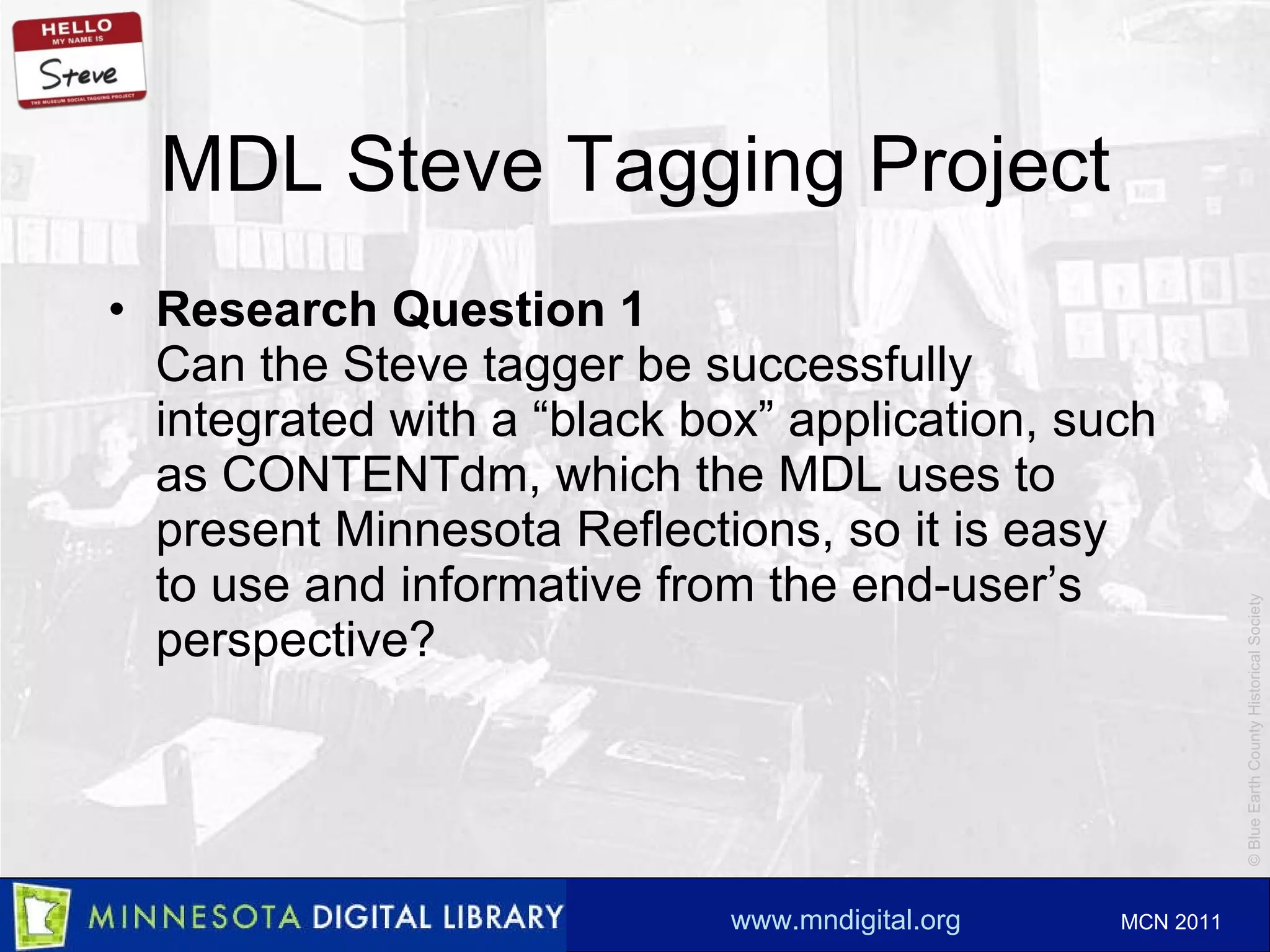 MDL Steve Tagging Project Research Question 1 Can the Steve tagger be successfully integrated with a “black box ” application, such as CONTENTdm, which the MDL uses to present Minnesota Reflections, so it is easy to use and informative from the end-user’s perspective? 