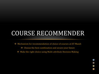 COURSE RECOMMENDER
 Mechanism for recommendation of choice of courses at IIT Mandi
       Choose the best combination and secure your future
   Make the right choice using Multi-attribute Decision Making
 